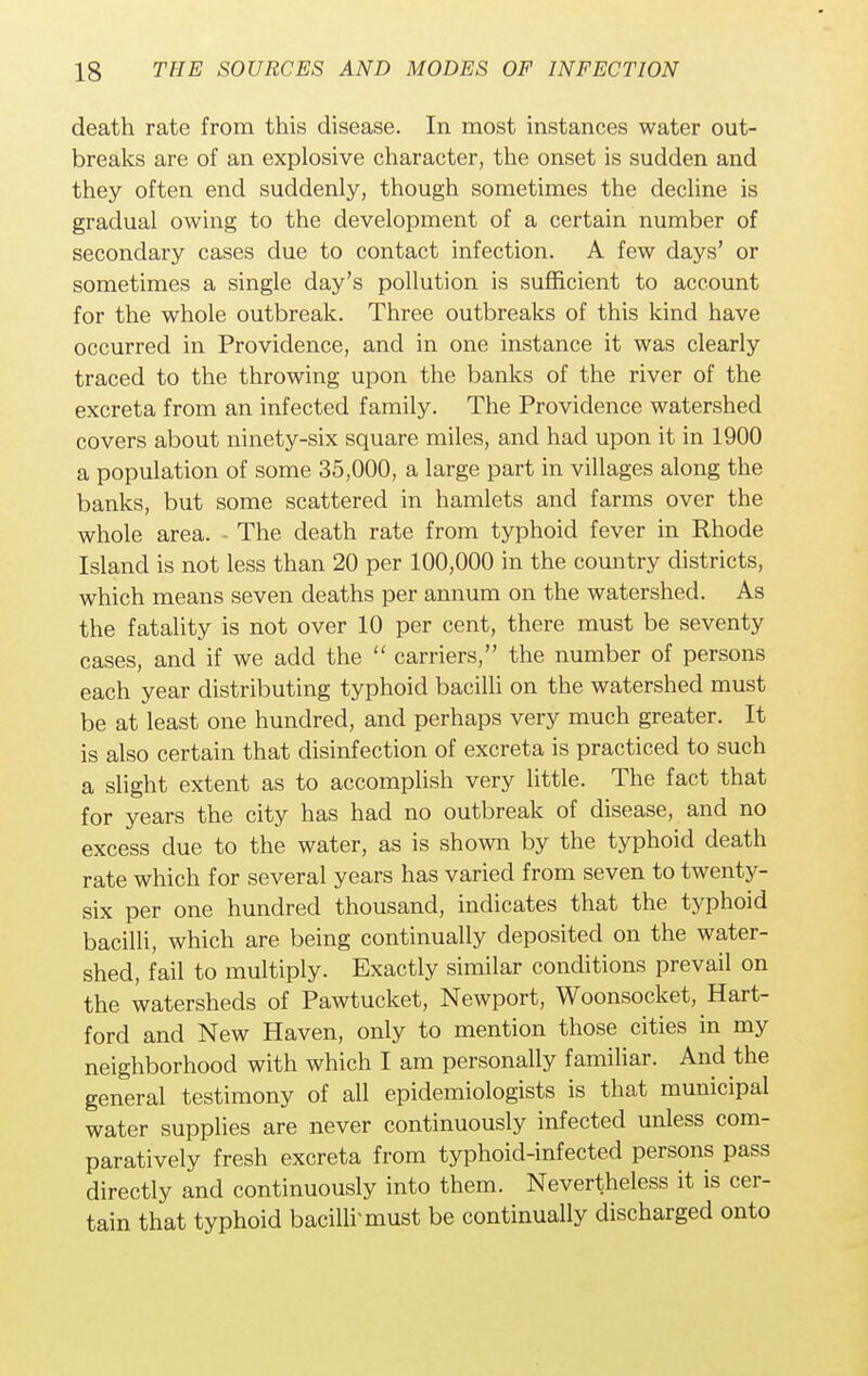 death rate from this disease. In most instances water out- breaks are of an explosive character, the onset is sudden and they often end suddenly, though sometimes the decline is gradual owing to the development of a certain number of secondary cases due to contact infection. A few days' or sometimes a single day's pollution is sufficient to account for the whole outbreak. Three outbreaks of this kind have occurred in Providence, and in one instance it was clearly traced to the throwing upon the banks of the river of the excreta from an infected family. The Providence watershed covers about ninety-six square miles, and had upon it in 1900 a population of some 35,000, a large part in villages along the banks, but some scattered in hamlets and farms over the whole area. - The death rate from typhoid fever in Rhode Island is not less than 20 per 100,000 in the country districts, which means seven deaths per annum on the watershed. As the fatality is not over 10 per cent, there must be seventy cases, and if we add the  carriers, the number of persons each year distributing typhoid bacilli on the watershed must be at least one hundred, and perhaps very much greater. It is also certain that disinfection of excreta is practiced to such a slight extent as to accomplish very little. The fact that for years the city has had no outbreak of disease, and no excess due to the water, as is shown by the typhoid death rate which for several years has varied from seven to twenty- six per one hundred thousand, indicates that the typhoid bacilli, which are being continually deposited on the water- shed, fail to multiply. Exactly similar conditions prevail on the watersheds of Pawtucket, Newport, Woonsocket, Hart- ford and New Haven, only to mention those cities in my neighborhood with which I am personally familiar. And the general testimony of all epidemiologists is that municipal water supplies are never continuously infected unless com- paratively fresh excreta from typhoid-infected persons pass directly and continuously into them. Nevertheless it is cer- tain that typhoid bacilli'must be continually discharged onto