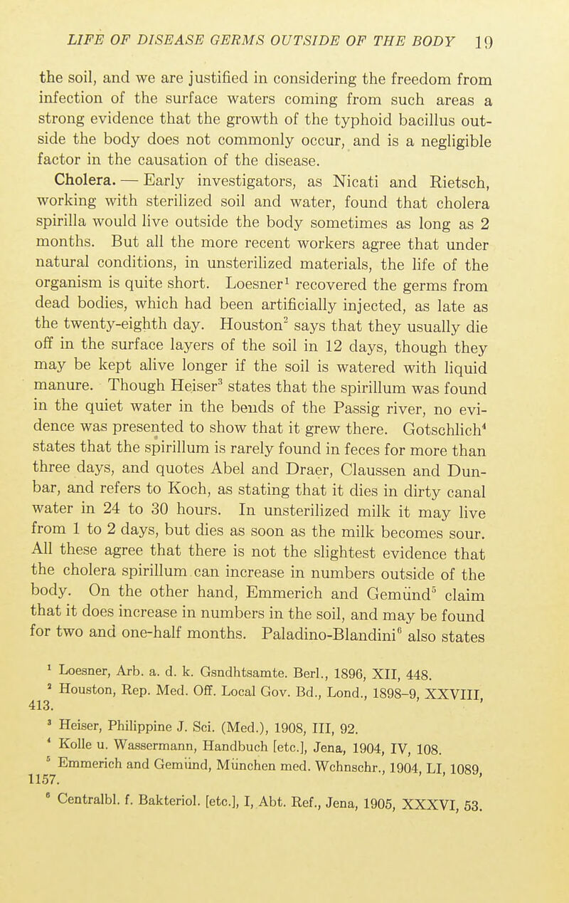 the soil, and we are justified in considering the freedom from infection of the surface waters coming from such areas a strong evidence that the growth of the typhoid bacillus out- side the body does not commonly occur, and is a negligible factor in the causation of the disease. Cholera. — Early investigators, as Nicati and Rietsch, working with sterilized soil and water, found that cholera spirilla would live outside the body sometimes as long as 2 months. But all the more recent workers agree that under natural conditions, in unsterilized materials, the life of the organism is quite short. Loesner1 recovered the germs from dead bodies, which had been artificially injected, as late as the twenty-eighth day. Houston2 says that they usually die off in the surface layers of the soil in 12 days, though they may be kept alive longer if the soil is watered with liquid manure. Though Heiser3 states that the spirillum was found in the quiet water in the bends of the Passig river, no evi- dence was presented to show that it grew there. Gotschlich4 states that the spirillum is rarely found in feces for more than three days, and quotes Abel and Draer, Claussen and Dun- bar, and refers to Koch, as stating that it dies in dirty canal water in 24 to 30 hours. In unsterilized milk it may live from 1 to 2 days, but dies as soon as the milk becomes sour. All these agree that there is not the slightest evidence that the cholera spirillum can increase in numbers outside of the body. On the other hand, Emmerich and Gemund3 claim that it does increase in numbers in the soil, and may be found for two and one-half months. Paladino-Blandini8 also states 1 Loesner, Arb. a. d. k. Gsndhtsamte. Berl., 1896, XII, 448. 1 Houston, Rep. Med. Off. Local Gov. Bd., Lond., 1898-9 XXVIII 413. ' 3 Heiser, Philippine J. Sci. (Med.), 1908, III, 92. 4 Kolle u. Wassermann, Handbuch [etc.], Jena, 1904, IV, 108. 5 Emmerich and Gemund, Miinchen med. Wchnschr., 1904, LI, 1089 1157. 8 Centralbl. f. Bakteriol. [etc.], I, Abt. Ref., Jena, 1905, XXXVI, 53.
