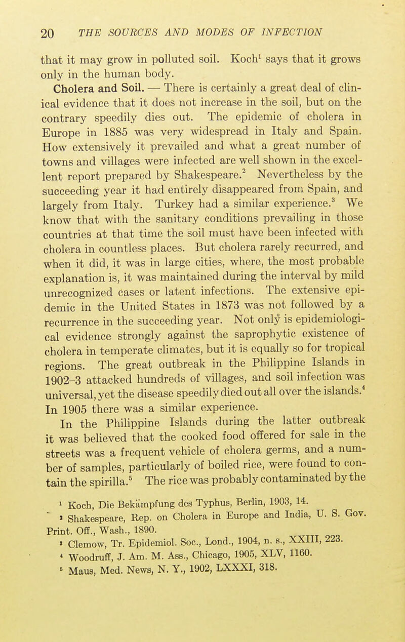 that it may grow in polluted soil. Koch1 says that it grows only in the human body. Cholera and Soil. — There is certainly a great deal of clin- ical evidence that it does not increase in the soil, but on the contrary speedily dies out. The epidemic of cholera in Europe in 1885 was very widespread in Italy and Spain. How extensively it prevailed and what a great number of towns and villages were infected are well shown in the excel- lent report prepared by Shakespeare.2 Nevertheless by the succeeding year it had entirely disappeared from Spain, and largely from Italy. Turkey had a similar experience.3 We know that with the sanitary conditions prevailing in those countries at that time the soil must have been infected with cholera in countless places. But cholera rarely recurred, and when it did, it was in large cities, where, the most probable explanation is, it was maintained during the interval by mild unrecognized cases or latent infections. The extensive epi- demic in the United States in 1873 was not followed by a recurrence in the succeeding year. Not only is epidemiologi- cal evidence strongly against the saprophytic existence of cholera in temperate climates, but it is equally so for tropical regions. The great outbreak in the Philippine Islands in 1902-3 attacked hundreds of villages, and soil infection was universal, yet the disease speedily died out all over the islands.4 In 1905 there was a similar experience. In the Philippine Islands during the latter outbreak it was believed that the cooked food offered for sale in the streets was a frequent vehicle of cholera germs, and a num- ber of samples, particularly of boiled rice, were found to con- tain the spirilla.5 The rice was probably contaminated by the 1 Koch, Die Bekampfung des Typhus, Berlin, 1903, 14.  > Shakespeare, Rep. on Cholera in Europe and India, U. S. Gov. Print. Off., Wash., 1890. ' Clemow, Tr. Epidemiol. Soc, Lond., 1904, n. s., XXIII, 223. * Woodruff, J. Am. M. Ass., Chicago, 1905, XLV, 1160. 5 Maus, Med. News, N. Y., 1902, LXXXI, 318.