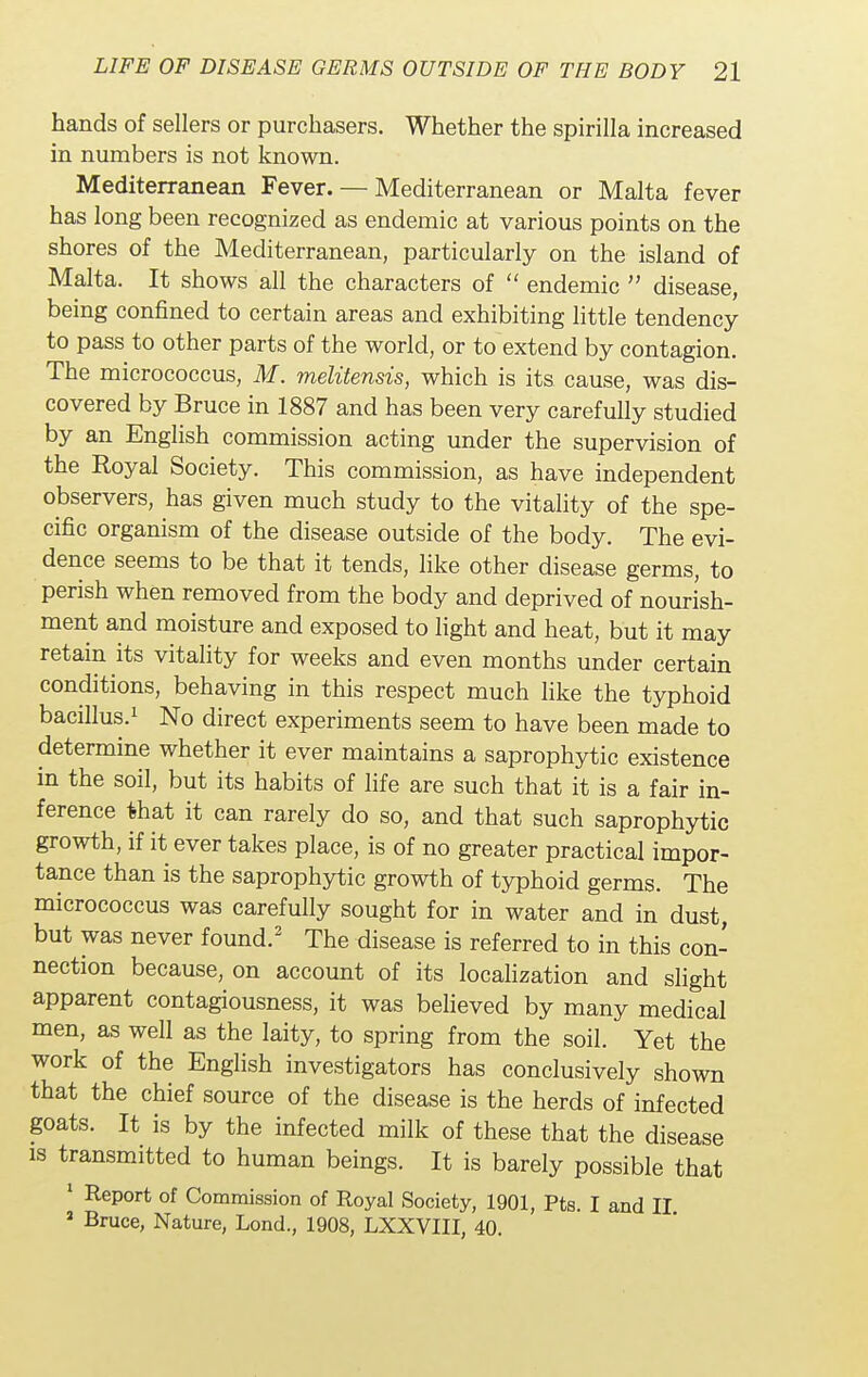 hands of sellers or purchasers. Whether the spirilla increased in numbers is not known. Mediterranean Fever. — Mediterranean or Malta fever has long been recognized as endemic at various points on the shores of the Mediterranean, particularly on the island of Malta. It shows all the characters of  endemic  disease, being confined to certain areas and exhibiting little tendency to pass to other parts of the world, or to extend by contagion. The micrococcus, M. melitensis, which is its cause, was dis- covered by Bruce in 1887 and has been very carefully studied by an English commission acting under the supervision of the Royal Society. This commission, as have independent observers, has given much study to the vitality of the spe- cific organism of the disease outside of the body. The evi- dence seems to be that it tends, like other disease germs, to perish when removed from the body and deprived of nourish- ment and moisture and exposed to light and heat, but it may retain its vitality for weeks and even months under certain conditions, behaving in this respect much like the typhoid bacillus.1 No direct experiments seem to have been made to determine whether it ever maintains a saprophytic existence in the soil, but its habits of life are such that it is a fair in- ference that it can rarely do so, and that such saprophytic growth, if it ever takes place, is of no greater practical impor- tance than is the saprophytic growth of typhoid germs. The micrococcus was carefully sought for in water and in dust, but was never found.2 The disease is referred to in this con- nection because, on account of its localization and slight apparent contagiousness, it was believed by many medical men, as well as the laity, to spring from the soil. Yet the work of the English investigators has conclusively shown that the chief source of the disease is the herds of infected goats. It is by the infected milk of these that the disease is transmitted to human beings. It is barely possible that 1 Report of Commission of Royal Society, 1901, Pts. I and II 2 Bruce, Nature, Lond., 1908, LXXVIII, 40.