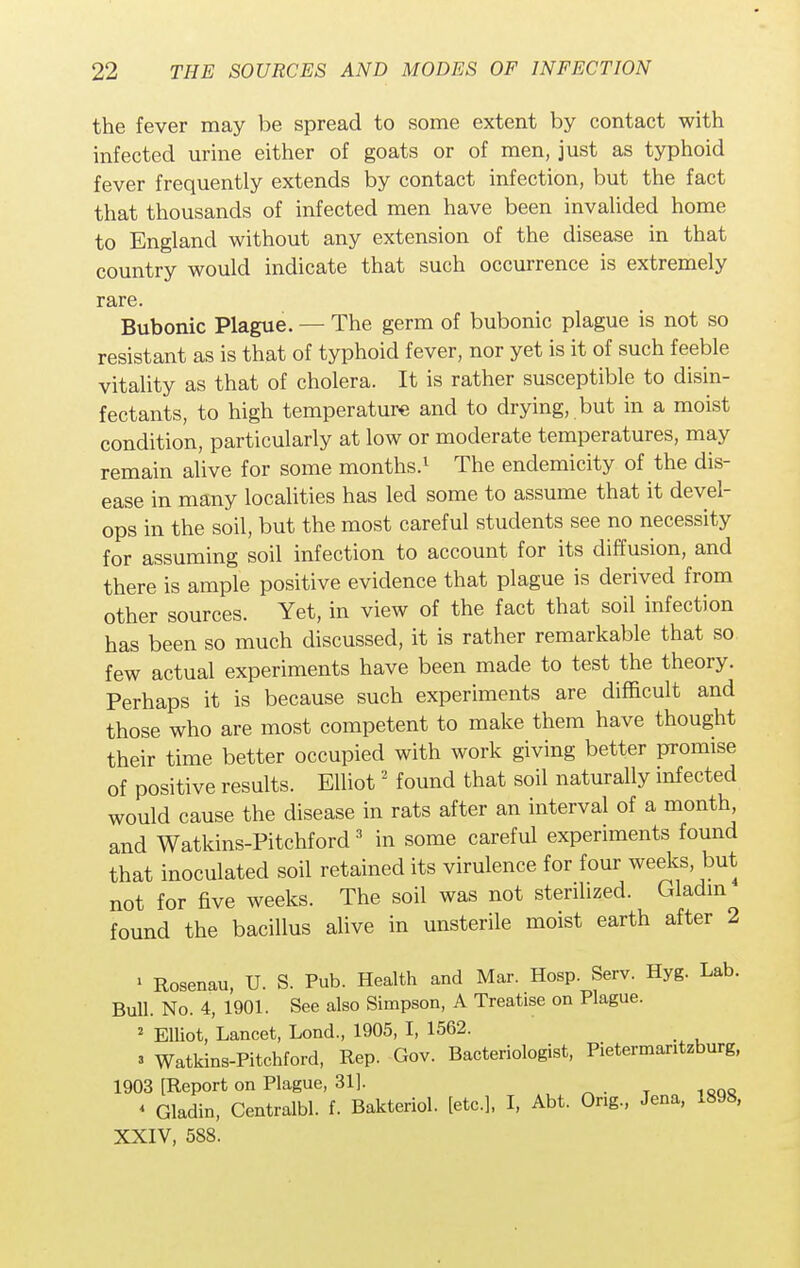 the fever may be spread to some extent by contact with infected urine either of goats or of men, just as typhoid fever frequently extends by contact infection, but the fact that thousands of infected men have been invalided home to England without any extension of the disease in that country would indicate that such occurrence is extremely rare. Bubonic Plague. — The germ of bubonic plague is not so resistant as is that of typhoid fever, nor yet is it of such feeble vitality as that of cholera. It is rather susceptible to disin- fectants, to high temperature and to drying, but in a moist condition, particularly at low or moderate temperatures, may remain alive for some months.1 The endemicity of the dis- ease in many localities has led some to assume that it devel- ops in the soil, but the most careful students see no necessity for assuming soil infection to account for its diffusion, and there is ample positive evidence that plague is derived from other sources. Yet, in view of the fact that soil infection has been so much discussed, it is rather remarkable that so few actual experiments have been made to test the theory. Perhaps it is because such experiments are difficult and those who are most competent to make them have thought their time better occupied with work giving better promise of positive results. Elliot2 found that soil naturally infected would cause the disease in rats after an interval of a month, and Watkins-Pitchford 3 in some careful experiments found that inoculated soil retained its virulence for four weeks but not for five weeks. The soil was not sterilized. Gladm found the bacillus alive in unsterile moist earth after 2 ' Rosenau, U. S. Pub. Health and Mar. Hosp. Serv. Hyg. Lab. Bull. No. 4, 1901. See also Simpson, A Treatise on Plague. 2 Elliot, Lancet, Lond., 1905, I, 1562. _ 3 Watkins-Pitchford, Rep. Gov. Bacteriologist, Pietermantzburg, 1903 [Report on Plague, 31]. * Gladin, Centralbl. f. Bakteriol. [etc.], I, Abt. Ong., Jena, 1898, XXIV, 588.
