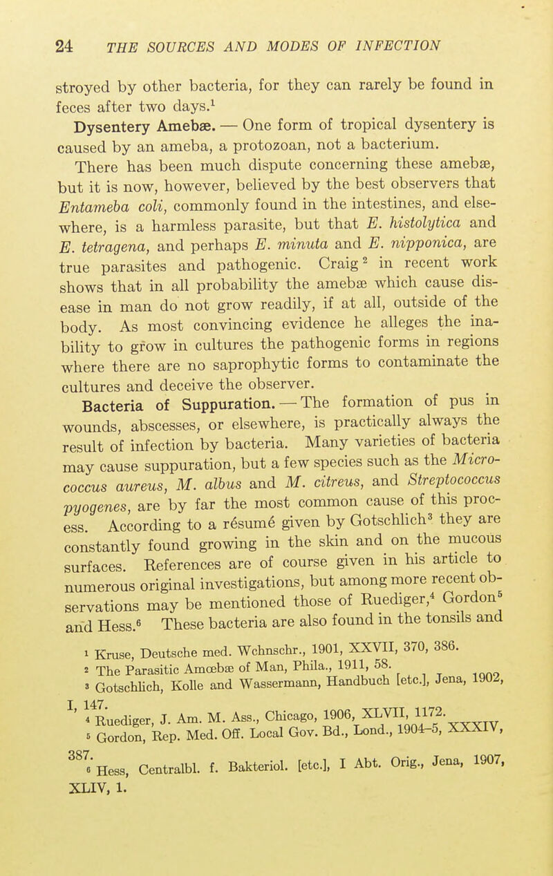 stroyed by other bacteria, for they can rarely be found in feces after two days.1 Dysentery Amebae. — One form of tropical dysentery is caused by an ameba, a protozoan, not a bacterium. There has been much dispute concerning these ameba?, but it is now, however, believed by the best observers that Entameba coli, commonly found in the intestines, and else- where, is a harmless parasite, but that E. histolytica and E. tetragena, and perhaps E. minuta and E. nipponica, are true parasites and pathogenic. Craig2 in recent work shows that in all probability the amebae which cause dis- ease in man do not grow readily, if at all, outside of the body. As most convincing evidence he alleges the ina- bility to grow in cultures the pathogenic forms in regions where there are no saprophytic forms to contaminate the cultures and deceive the observer. Bacteria of Suppuration. — The formation of pus in wounds, abscesses, or elsewhere, is practically always the result of infection by bacteria. Many varieties of bacteria may cause suppuration, but a few species such as the Micro- coccus aureus, M. albus and M. citreus, and Streptococcus pyogenes, are by far the most common cause of this proc- ess According to a resume given by Gotschlich3 they are constantly found growing in the skin and on the mucous surfaces. References are of course given m his article to numerous original investigations, but among more recent ob- servations may be mentioned those of Ruediger,4 Gordon* and Hess.6 These bacteria are also found m the tonsils and i Kruse, Deutsche med. Wchnschr., 1901, XXVII, 370, 386. * The Parasitic Amoebae of Man, Phila., 1911, 58 ' Gotschlich, Kolle and Wassermann, Handbuch [etc.], Jena, 19U^, T 147 ' 4 Ruediger, J. Am. M. Ass., Chicago, 1906 XLVII 1172. * Gordon, Rep. Med. Off. Local Gov. Bd., Lond., 1904-5, XXXIV, 387eHess, Centralbl. f. Bakteriol. [etc.], I Abt. Orig., Jena, 1907, XLIV, 1.