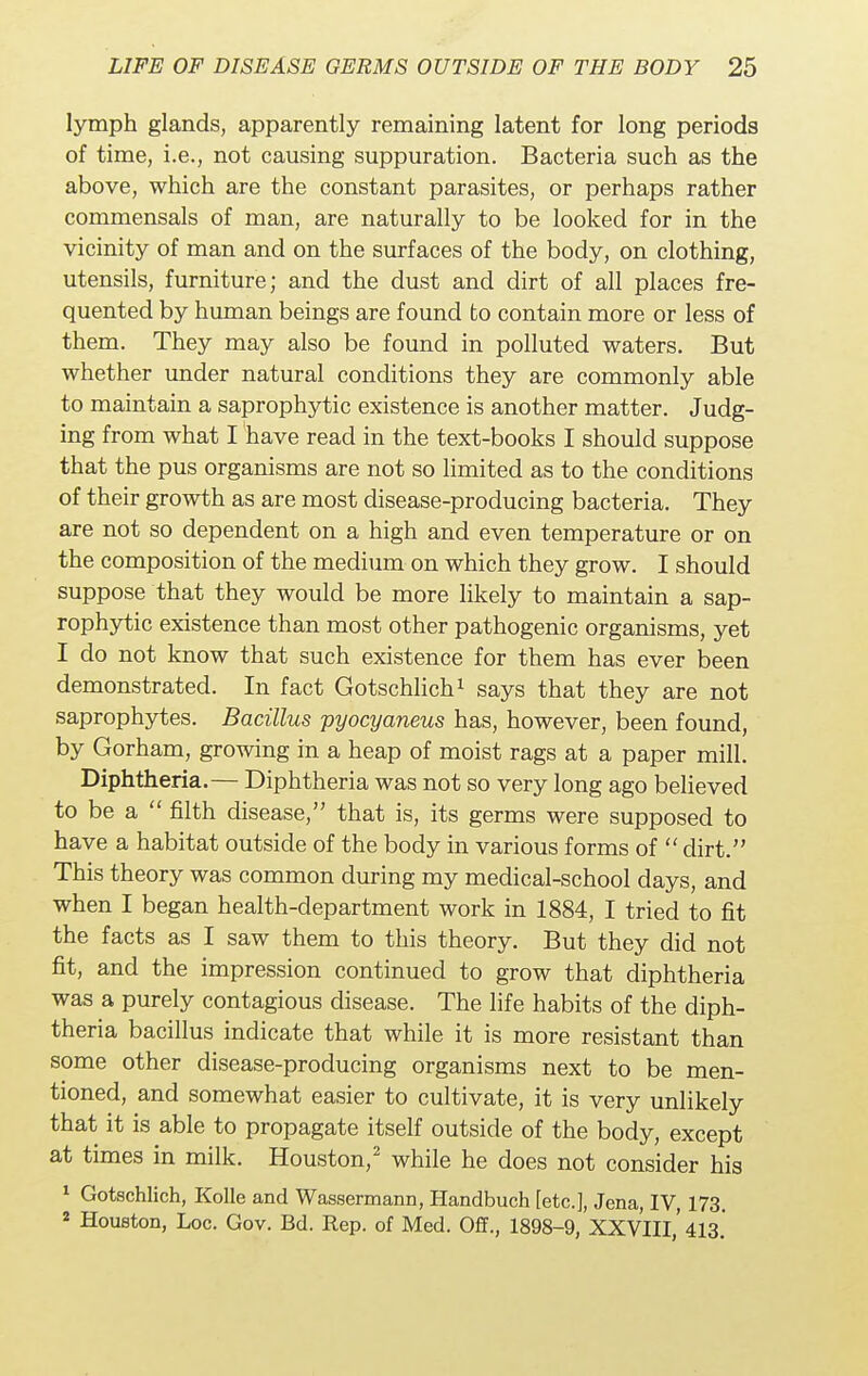 lymph glands, apparently remaining latent for long periods of time, i.e., not causing suppuration. Bacteria such as the above, which are the constant parasites, or perhaps rather commensals of man, are naturally to be looked for in the vicinity of man and on the surfaces of the body, on clothing, utensils, furniture; and the dust and dirt of all places fre- quented by human beings are found to contain more or less of them. They may also be found in polluted waters. But whether under natural conditions they are commonly able to maintain a saprophytic existence is another matter. Judg- ing from what I have read in the text-books I should suppose that the pus organisms are not so limited as to the conditions of their growth as are most disease-producing bacteria. They are not so dependent on a high and even temperature or on the composition of the medium on which they grow. I should suppose that they would be more likely to maintain a sap- rophytic existence than most other pathogenic organisms, yet I do not know that such existence for them has ever been demonstrated. In fact Gotschlich1 says that they are not saprophytes. Bacillus pyocyaneus has, however, been found, by Gorham, growing in a heap of moist rags at a paper mill. Diphtheria.— Diphtheria was not so very long ago believed to be a  filth disease, that is, its germs were supposed to have a habitat outside of the body in various forms of  dirt. This theory was common during my medical-school days, and when I began health-department work in 1884, I tried to fit the facts as I saw them to this theory. But they did not fit, and the impression continued to grow that diphtheria was a purely contagious disease. The life habits of the diph- theria bacillus indicate that while it is more resistant than some other disease-producing organisms next to be men- tioned, and somewhat easier to cultivate, it is very unlikely that it is able to propagate itself outside of the body, except at times in milk. Houston,2 while he does not consider his 1 Gotschlich, Kolle and Wassermann, Handbuch [etc.], Jena, IV, 173. 2 Houston, Loc. Gov. Bd. Rep. of Med. Off., 1898-9, XXVIII,' 413.