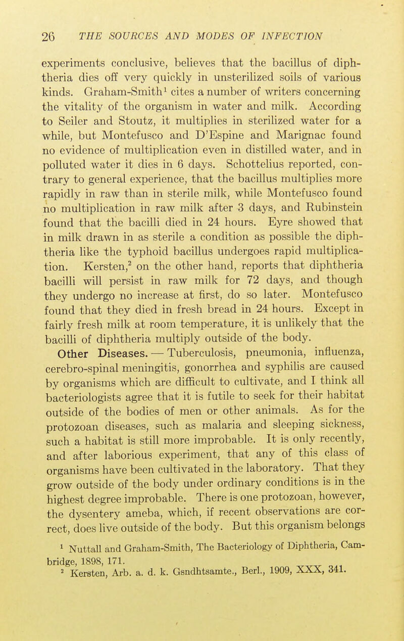 experiments conclusive, believes that the bacillus of diph- theria dies off very quickly in unsterilized soils of various kinds. Graham-Smith1 cites a number of writers concerning the vitality of the organism in water and milk. According to Seiler and Stoutz, it multiplies in sterilized water for a while, but Montefusco and D'Espine and Marignac found no evidence of multiplication even in distilled water, and in polluted water it dies in 6 days. Schottelius reported, con- trary to general experience, that the bacillus multiplies more rapidly in raw than in sterile milk, while Montefusco found no multiplication in raw milk after 3 days, and Rubinstein found that the bacilli died in 24 hours. Eyre showed that in milk drawn in as sterile a condition as possible the diph- theria like the typhoid bacillus undergoes rapid multiplica- tion. Kersten,2 on the other hand, reports that diphtheria bacilli will persist in raw milk for 72 days, and though they undergo no increase at first, do so later. Montefusco found that they died in fresh bread in 24 hours. Except in fairly fresh milk at room temperature, it is unlikely that the bacilli of diphtheria multiply outside of the body. Other Diseases. — Tuberculosis, pneumonia, influenza, cerebro-spinal meningitis, gonorrhea and syphilis are caused by organisms which are difficult to cultivate, and I think all bacteriologists agree that it is futile to seek for their habitat outside of the bodies of men or other animals. As for the protozoan diseases, such as malaria and sleeping sickness, such a habitat is still more improbable. It is only recently, and after laborious experiment, that any of this class of organisms have been cultivated in the laboratory. That they grow outside of the body under ordinary conditions is in the highest degree improbable. There is one protozoan, however, the dysentery ameba, which, if recent observations are cor- rect, does live outside of the body. But this organism belongs 1 Nuttall and Graham-Smith, The Bacteriology of Diphtheria, Cam- bridge, 1898, 171. 2 Kersten, Arb. a. d. k. Gsndhtsamte., Berl., 1909, XXX, 341.