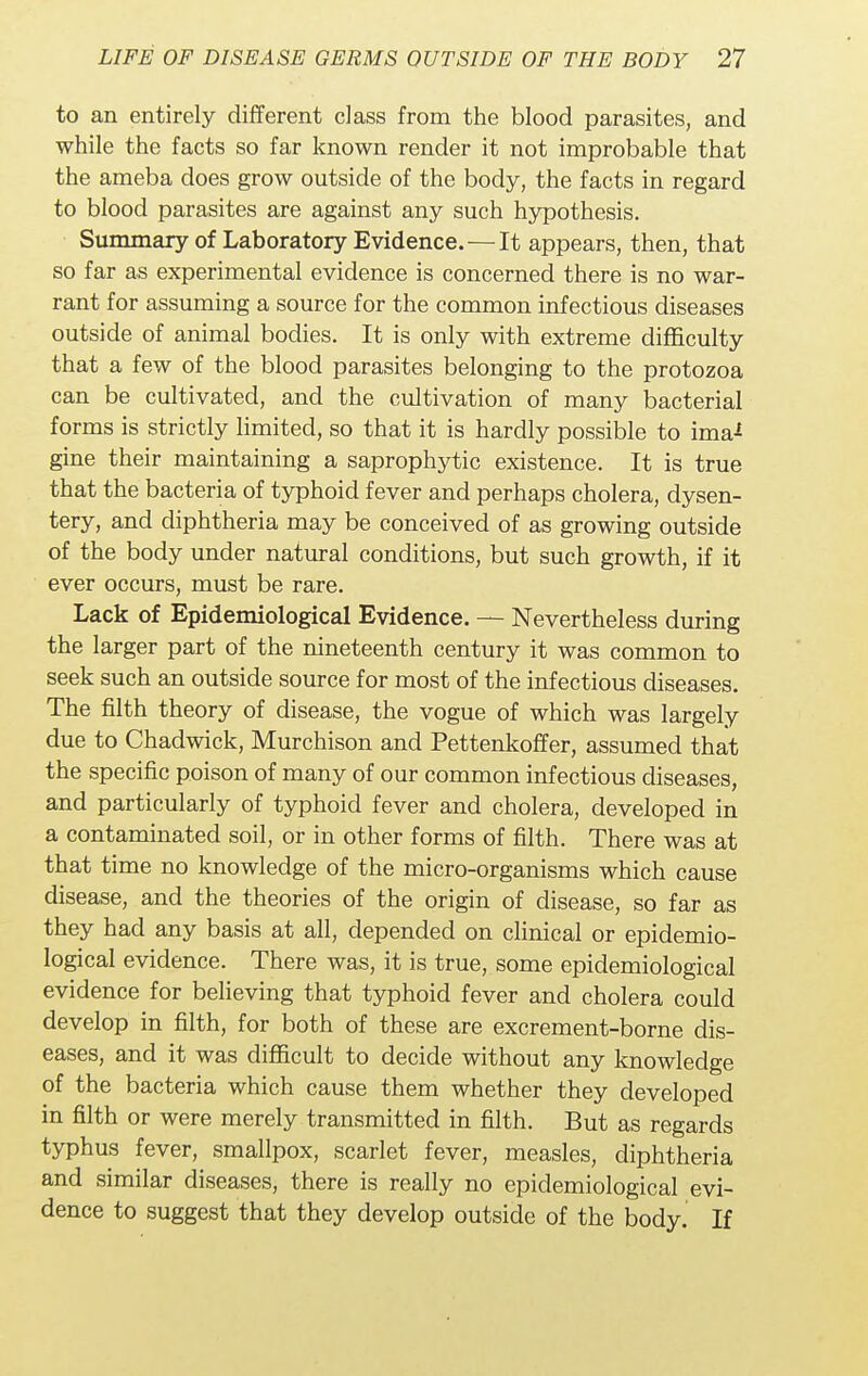 to an entirely different class from the blood parasites, and while the facts so far known render it not improbable that the ameba does grow outside of the body, the facts in regard to blood parasites are against any such hypothesis. Summary of Laboratory Evidence.—It appears, then, that so far as experimental evidence is concerned there is no war- rant for assuming a source for the common infectious diseases outside of animal bodies. It is only with extreme difficulty that a few of the blood parasites belonging to the protozoa can be cultivated, and the cultivation of many bacterial forms is strictly limited, so that it is hardly possible to ima* gine their maintaining a saprophytic existence. It is true that the bacteria of typhoid fever and perhaps cholera, dysen- tery, and diphtheria may be conceived of as growing outside of the body under natural conditions, but such growth, if it ever occurs, must be rare. Lack of Epidemiological Evidence. — Nevertheless during the larger part of the nineteenth century it was common to seek such an outside source for most of the infectious diseases. The filth theory of disease, the vogue of which was largely due to Chadwick, Murchison and Pettenkoffer, assumed that the specific poison of many of our common infectious diseases, and particularly of typhoid fever and cholera, developed in a contaminated soil, or in other forms of filth. There was at that time no knowledge of the micro-organisms which cause disease, and the theories of the origin of disease, so far as they had any basis at all, depended on clinical or epidemio- logical evidence. There was, it is true, some epidemiological evidence for believing that typhoid fever and cholera could develop in filth, for both of these are excrement-borne dis- eases, and it was difficult to decide without any knowledge of the bacteria which cause them whether they developed in filth or were merely transmitted in filth. But as regards typhus fever, smallpox, scarlet fever, measles, diphtheria and similar diseases, there is really no epidemiological evi- dence to suggest that they develop outside of the body. If