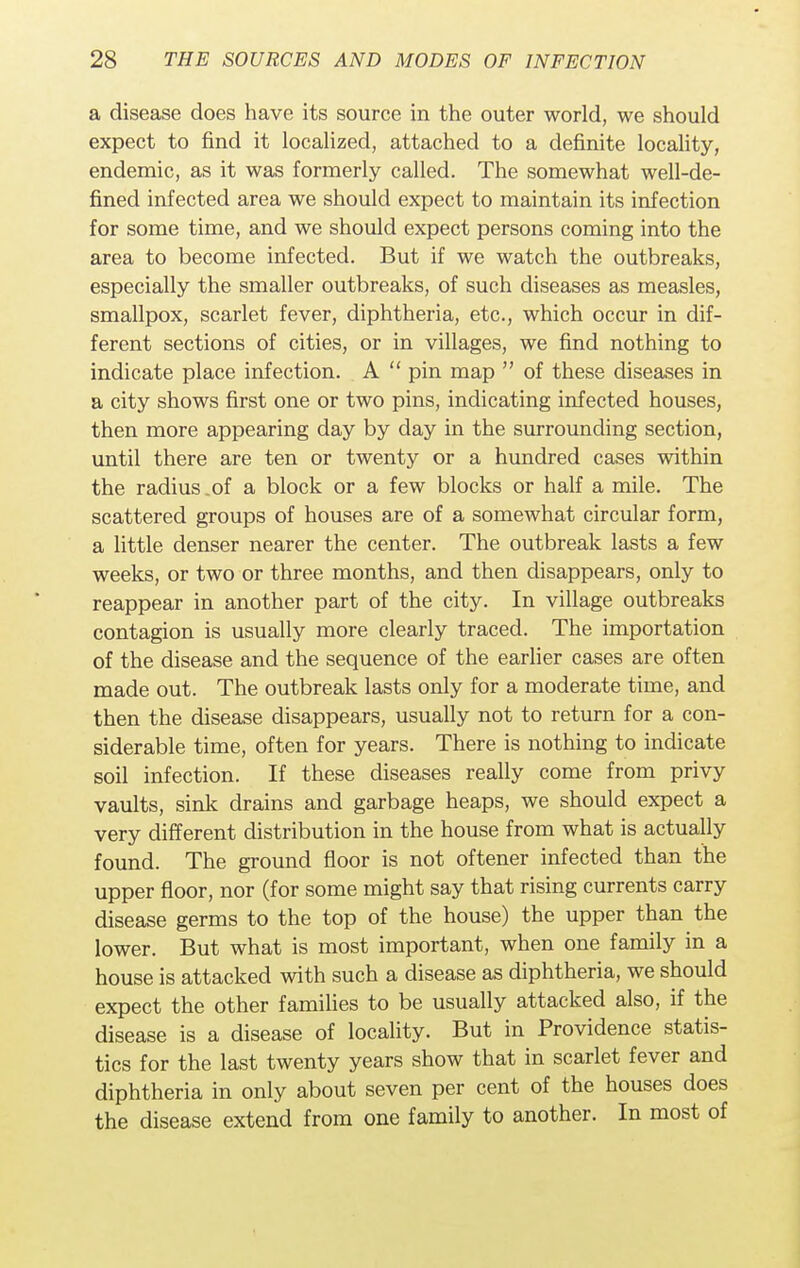 a disease does have its source in the outer world, we should expect to find it localized, attached to a definite locality, endemic, as it was formerly called. The somewhat well-de- fined infected area we should expect to maintain its infection for some time, and we should expect persons coming into the area to become infected. But if we watch the outbreaks, especially the smaller outbreaks, of such diseases as measles, smallpox, scarlet fever, diphtheria, etc., which occur in dif- ferent sections of cities, or in villages, we find nothing to indicate place infection. A  pin map  of these diseases in a city shows first one or two pins, indicating infected houses, then more appearing day by day in the surrounding section, until there are ten or twenty or a hundred cases within the radius .of a block or a few blocks or half a mile. The scattered groups of houses are of a somewhat circular form, a little denser nearer the center. The outbreak lasts a few weeks, or two or three months, and then disappears, only to reappear in another part of the city. In village outbreaks contagion is usually more clearly traced. The importation of the disease and the sequence of the earlier cases are often made out. The outbreak lasts only for a moderate time, and then the disease disappears, usually not to return for a con- siderable time, often for years. There is nothing to indicate soil infection. If these diseases really come from privy vaults, sink drains and garbage heaps, we should expect a very different distribution in the house from what is actually found. The ground floor is not oftener infected than the upper floor, nor (for some might say that rising currents carry disease germs to the top of the house) the upper than the lower. But what is most important, when one family in a house is attacked with such a disease as diphtheria, we should expect the other families to be usually attacked also, if the disease is a disease of locality. But in Providence statis- tics for the last twenty years show that in scarlet fever and diphtheria in only about seven per cent of the houses does the disease extend from one family to another. In most of