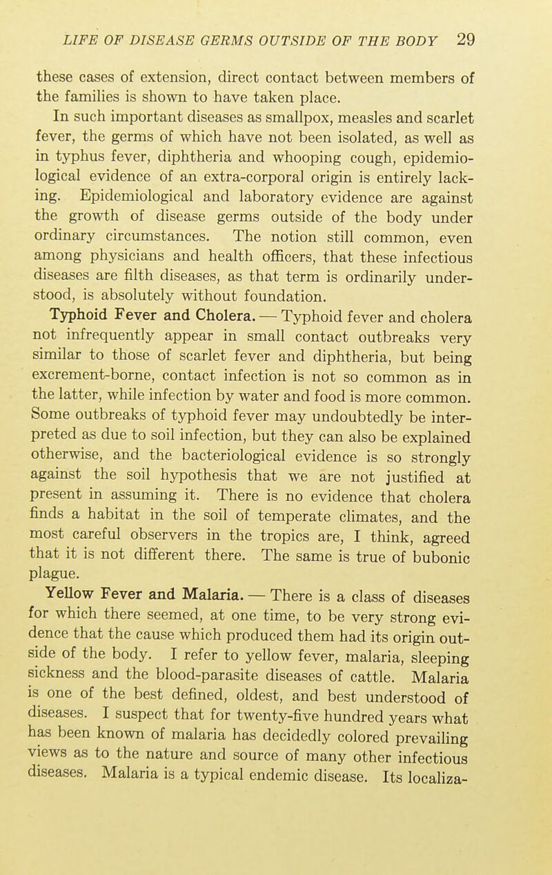these cases of extension, direct contact between members of the families is shown to have taken place. In such important diseases as smallpox, measles and scarlet fever, the germs of which have not been isolated, as well as in typhus fever, diphtheria and whooping cough, epidemio- logical evidence of an extra-corporal origin is entirely lack- ing. Epidemiological and laboratory evidence are against the growth of disease germs outside of the body under ordinary circumstances. The notion still common, even among physicians and health officers, that these infectious diseases are filth diseases, as that term is ordinarily under- stood, is absolutely without foundation. Typhoid Fever and Cholera. — Typhoid fever and cholera not infrequently appear in small contact outbreaks very similar to those of scarlet fever and diphtheria, but being excrement-borne, contact infection is not so common as in the latter, while infection by water and food is more common. Some outbreaks of typhoid fever may undoubtedly be inter- preted as due to soil infection, but they can also be explained otherwise, and the bacteriological evidence is so strongly against the soil hypothesis that we are not justified at present in assuming it. There is no evidence that cholera finds a habitat in the soil of temperate climates, and the most careful observers in the tropics are, I think, agreed that it is not different there. The same is true of bubonic plague. Yellow Fever and Malaria. — There is a class of diseases for which there seemed, at one time, to be very strong evi- dence that the cause which produced them had its origin out- side of the body. I refer to yellow fever, malaria, sleeping sickness and the blood-parasite diseases of cattle. Malaria is one of the best defined, oldest, and best understood of diseases. I suspect that for twenty-five hundred years what has been known of malaria has decidedly colored prevailing views as to the nature and source of many other infectious diseases. Malaria is a typical endemic disease. Its localiza-
