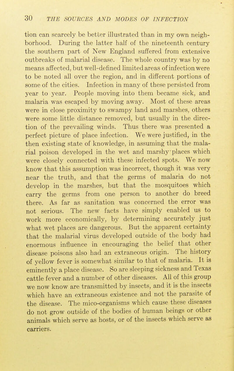tion can scarcely be better illustrated than in my own neigh- borhood. During the latter half of the nineteenth century the southern part of New England suffered from extensive outbreaks of malarial disease. The whole country was by no means affected, but well-defined limited areas of infection were to be noted all over the region, and in different portions of some of the cities. Infection in many of these persisted from year to year. People moving into them became sick, and malaria was escaped by moving away. Most of these areas were in close proximity to swampy land and marshes, others were some little distance removed, but usually in the direc- tion of the prevailing winds. Thus there was presented a perfect picture of place infection. We were justified, in the then existing state of knowledge, in assuming that the mala- rial poison developed in the wet and marshy'places which were closely connected with these infected spots. We now know that this assumption was incorrect, though it was very near the truth, and that the germs of malaria do not develop in the marshes, but that the mosquitoes which carry the germs from one person to another do breed there. As far as sanitation was concerned the error was not serious. The new facts have simply enabled us to work more economically, by determining accurately just what wet places are dangerous. But the apparent certainty that the malarial virus developed outside of the body had enormous influence in encouraging the belief that other disease poisons also had an extraneous origin. The history of yellow fever is somewhat similar to that of malaria. It is eminently a place disease. So are sleeping sickness and Texas cattle fever and a number of other diseases. All of this group we now know are transmitted by insects, and it is the insects which have an extraneous existence and not the parasite of the disease. The mico-organisms which cause these diseases do not grow outside of the bodies of human beings or other animals which serve as hosts, or of the insects which serve as carriers.