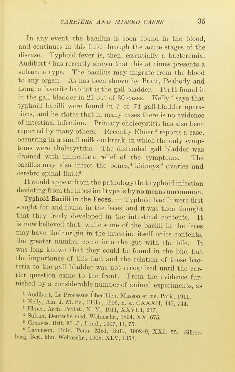 In any event, the bacillus is soon found in the blood, and continues in this fluid through the acute stages of the disease. Typhoid fever is, then, essentially a bacteremia. Audibert1 has recently shown that this at times presents a subacute type. The bacillus may migrate from the blood to any organ. As has been shown by Pratt, Peabody and Long, a favorite habitat is the gall bladder. Pratt found it in the gall bladder in 21 out of 30 cases. Kelly2 says that typhoid bacilli were found in 7 of 74 gall-bladder opera- tions, and he states that in many cases there is no evidence of intestinal infection. Primary cholecystitis has also been reported by many others. Recently Elmer 3 reports a case, occurring in a small milk outbreak, in which the only symp- toms were cholecystitis. The distended gall bladder was drained with immediate relief of the symptoms. The bacillus may also infect the bones,4 kidneys,5 ovaries and cerebro-spinal fluid.6 It would appear from the pathology that typhoid infection deviating from the intestinal type is by no means uncommon. Typhoid Bacilli in the Feces. — Typhoid bacilli were first sought for and found in the feces, and it was then thought that they freely developed in the intestinal contents. It is now believed that, while some of the bacilli in the feces may have their origin in the intestine itself or its contents, the greater number come into the gut with the bile. It was long known that they could be found in the bile, but the importance of this fact and the relation of these bac- teria to the gall bladder was not recognized until the car- rier question came to the front. From the evidence fur- nished by a considerable number of animal experiments, as 1 Audibert, Le Processus Eberthien, Masson et cie, Paris, 1911. 2 Kelly, Am. J. M. Sc., Phila., 1906, n. s., CXXXII, 447, 744. 3 Elmer, Arch. Pediat., N. Y., 1911, XXVIII, 217. 4 Sultan, Deutsche med. Wchnschr., 1894. XX, 675. 6 Greaves, Brit. M. J., Lond., 1907, II, 75. « Lavenson, Univ. Penn. Med. Bull., 1908-9, XXI, 55. Silber- berg, Berl. klin. Wchnschr., 1908, XLV, 1354.