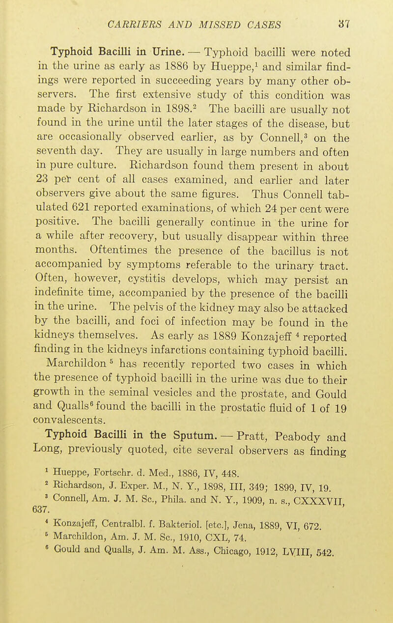 Typhoid Bacilli in Urine. — Typhoid bacilli were noted in the urine as early as 1886 by Hueppe,1 and similar find- ings were reported in succeeding years by many other ob- servers. The first extensive study of this condition was made by Richardson in 1898.2 The bacilli are usually not found in the urine until the later stages of the disease, but are occasionally observed earlier, as by Connell,3 on the seventh day. They are usually in large numbers and often in pure culture. Richardson found them present in about 23 per cent of all cases examined, and earlier and later observers give about the same figures. Thus Connell tab- ulated 621 reported examinations, of which 24 per cent were positive. The bacilli generally continue in the urine for a while after recovery, but usually disappear within three months. Oftentimes the presence of the bacillus is not accompanied by symptoms referable to the urinary tract. Often, however, cystitis develops, which may persist an indefinite time, accompanied by the presence of the bacilli in the urine. The pelvis of the kidney may also be attacked by the bacilli, and foci of infection may be found in the kidneys themselves. As early as 1889 Konzajeff 4 reported finding in the kidneys infarctions containing typhoid bacilli. Marchildon5 has recently reported two cases in which the presence of typhoid bacilli in the urine was due to their growth in the seminal vesicles and the prostate, and Gould and Quails6 found the bacilli in the prostatic fluid of 1 of 19 convalescents. Typhoid Bacilli in the Sputum. — Pratt, Peabody and Long, previously quoted, cite several observers as finding 1 Hueppe, Fortschr. d. Med., 1886, IV, 448. 2 Richardson, J. Exper. M., N. Y., 1898, III, 349; 1899, IV, 19. 3 ConneU, Am. J. M. Sc., Phila. and N. Y., 1909, n. s., CXXXVII 637. 4 Konzajeff, Centralbl. f. Bakteriol. [etc.], Jena, 1889, VI, 672. 6 Marchildon, Am. J. M. Sc., 1910, CXL, 74.