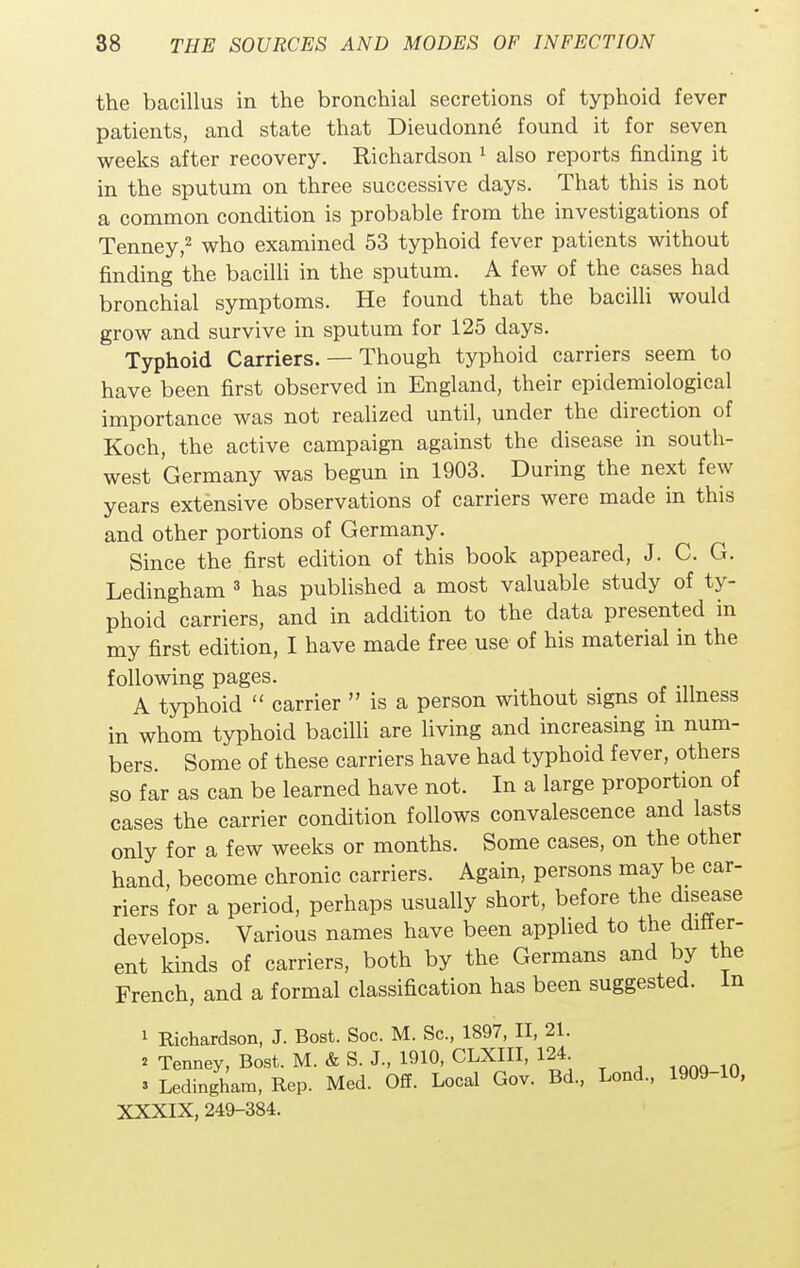 the bacillus in the bronchial secretions of typhoid fever patients, and state that Dieudonne found it for seven weeks after recovery. Richardson 1 also reports finding it in the sputum on three successive days. That this is not a common condition is probable from the investigations of Tenney,2 who examined 53 typhoid fever patients without finding the bacilli in the sputum. A few of the cases had bronchial symptoms. He found that the bacilli would grow and survive in sputum for 125 days. Typhoid Carriers. — Though typhoid carriers seem to have been first observed in England, their epidemiological importance was not realized until, under the direction of Koch, the active campaign against the disease in south- west Germany was begun in 1903. During the next few years extensive observations of carriers were made in this and other portions of Germany. Since the first edition of this book appeared, J. C. G. Ledingham 3 has published a most valuable study of ty- phoid carriers, and in addition to the data presented in my first edition, I have made free use of his material in the following pages. A typhoid  carrier  is a person without signs of illness in whom typhoid bacilli are living and increasing in num- bers. Some of these carriers have had typhoid fever, others so far as can be learned have not. In a large proportion of cases the carrier condition follows convalescence and lasts only for a few weeks or months. Some cases, on the other hand, become chronic carriers. Again, persons may be car- riers for a period, perhaps usually short, before the disease develops. Various names have been applied to the differ- ent kinds of carriers, both by the Germans and by the French, and a formal classification has been suggested. In 1 Richardson, J. Bost. Soc. M. Sc., 1897, II, 21. 2 Tenney, Bost. M. & S. J., 1910, CLXIII, 124. a Ledingham, Rep. Med. Off. Local Gov. Bd., Lond., 1909-10, XXXIX, 249-384.
