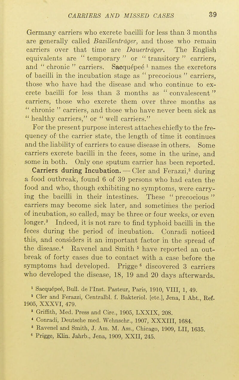 Germany carriers who excrete bacilli for less than 3 months are generally called Bazillentrdger, and those who remain carriers over that time are Dauertrdger. The English equivalents are  temporary  or  transitory  carriers, and  chronic  carriers. Sacquepee 1 names the excretors of bacilli in the incubation stage as  precocious  carriers, those who have had the disease and who continue to ex- crete bacilli for less than 3 months as  convalescent carriers, those who excrete them over three months as  chronic  carriers, and those who have never been sick as  healthy carriers, or  well carriers. For the present purpose interest attaches chiefly to the fre- quency of the carrier state, the length of time it continues and the liability of carriers to cause disease in others. Some carriers excrete bacilli in the feces, some in the urine, and some in both. Only one sputum carrier has been reported. Carriers during Incubation. — Cler and Ferazzi,2 during a food outbreak, found 6 of 39 persons who had eaten the food and who, though exhibiting no symptoms, were carry- ing the bacilli in their intestines. These  precocious  carriers may become sick later, and sometimes the period of incubation, so called, may be three or four weeks, or even longer.3 Indeed, it is not rare to find typhoid bacilli in the feces during the period of incubation. Conradi noticed this, and considers it an important factor in the spread of the disease.4 Ravenel and Smith 5 have reported an out- break of forty cases due to contact with a case before the symptoms had developed. Prigge6 discovered 3 carriers who developed the disease, 18, 19 and 20 days afterwards. 1 Sacqu6pe6, Bull, de l'lnst. Pasteur, Paris, 1910, VIII, 1, 49. a Cler and Ferazzi, Centralbl. f. Bakteriol. [etc.], Jena, I Abt., Ref. 1905, XXXVI, 479. 1 Griffith, Med. Press and Circ, 1905, LXXIX, 208. * Conradi, Deutsche med. Wchnschr., 1907, XXXIII, 1684. 8 Ravenel and Smith, J. Am. M. Ass., Chicago, 1909, LII, 1635. 6 Prigge, Klin. Jahrb.. Jena, 1909, XXII, 245.