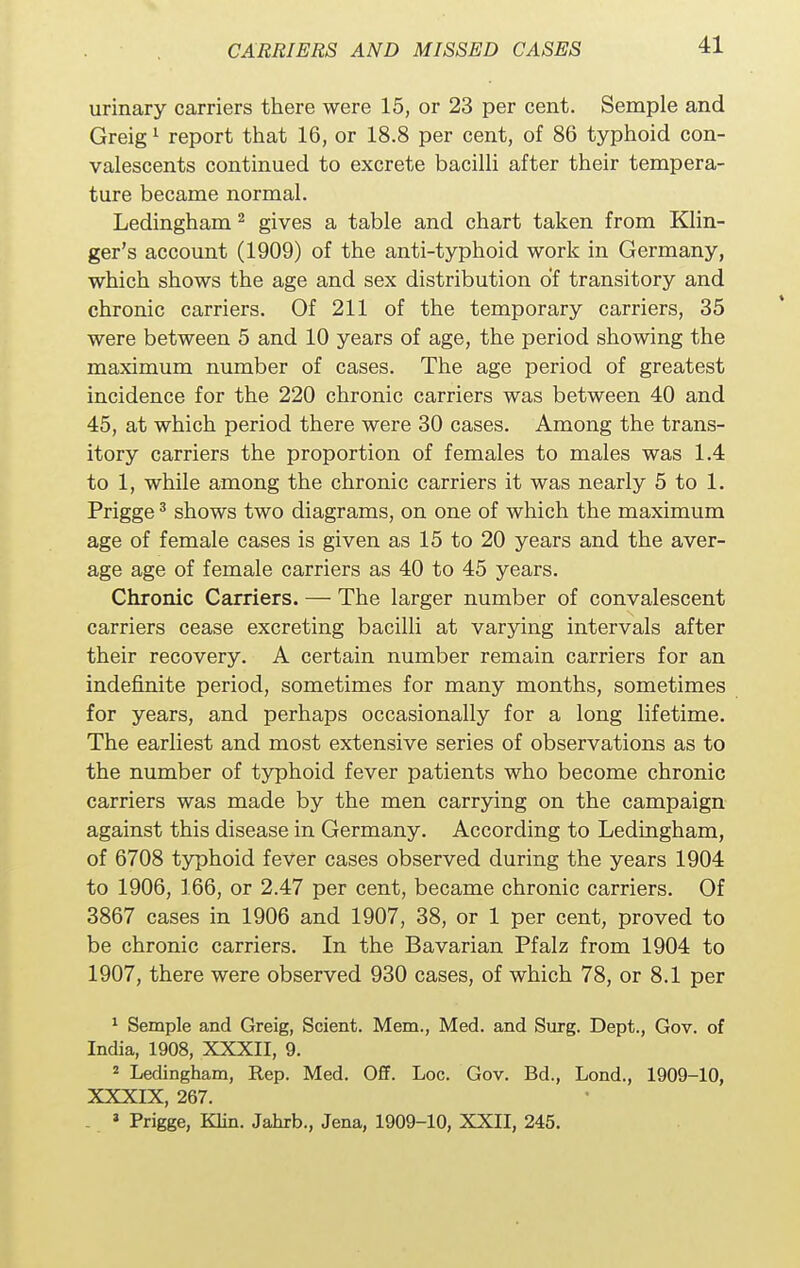 urinary carriers there were 15, or 23 per cent. Semple and Greig1 report that 16, or 18.8 per cent, of 86 typhoid con- valescents continued to excrete bacilli after their tempera- ture became normal. Ledingham 2 gives a table and chart taken from Klin- ger's account (1909) of the anti-typhoid work in Germany, which shows the age and sex distribution of transitory and chronic carriers. Of 211 of the temporary carriers, 35 were between 5 and 10 years of age, the period showing the maximum number of cases. The age period of greatest incidence for the 220 chronic carriers was between 40 and 45, at which period there were 30 cases. Among the trans- itory carriers the proportion of females to males was 1.4 to 1, while among the chronic carriers it was nearly 5 to 1. Prigge3 shows two diagrams, on one of which the maximum age of female cases is given as 15 to 20 years and the aver- age age of female carriers as 40 to 45 years. Chronic Carriers. — The larger number of convalescent carriers cease excreting bacilli at varying intervals after their recovery. A certain number remain carriers for an indefinite period, sometimes for many months, sometimes for years, and perhaps occasionally for a long lifetime. The earliest and most extensive series of observations as to the number of typhoid fever patients who become chronic carriers was made by the men carrying on the campaign against this disease in Germany. According to Ledingham, of 6708 typhoid fever cases observed during the years 1904 to 1906, 166, or 2.47 per cent, became chronic carriers. Of 3867 cases in 1906 and 1907, 38, or 1 per cent, proved to be chronic carriers. In the Bavarian Pfalz from 1904 to 1907, there were observed 930 cases, of which 78, or 8.1 per 1 Semple and Greig, Scient. Mem., Med. and Surg. Dept., Gov. of India, 1908, XXXII, 9. 2 Ledingham, Rep. Med. Off. Loc. Gov. Bd., Lond., 1909-10, XXXIX, 267. . « Prigge, Klin. Jahrb., Jena, 1909-10, XXII, 245.