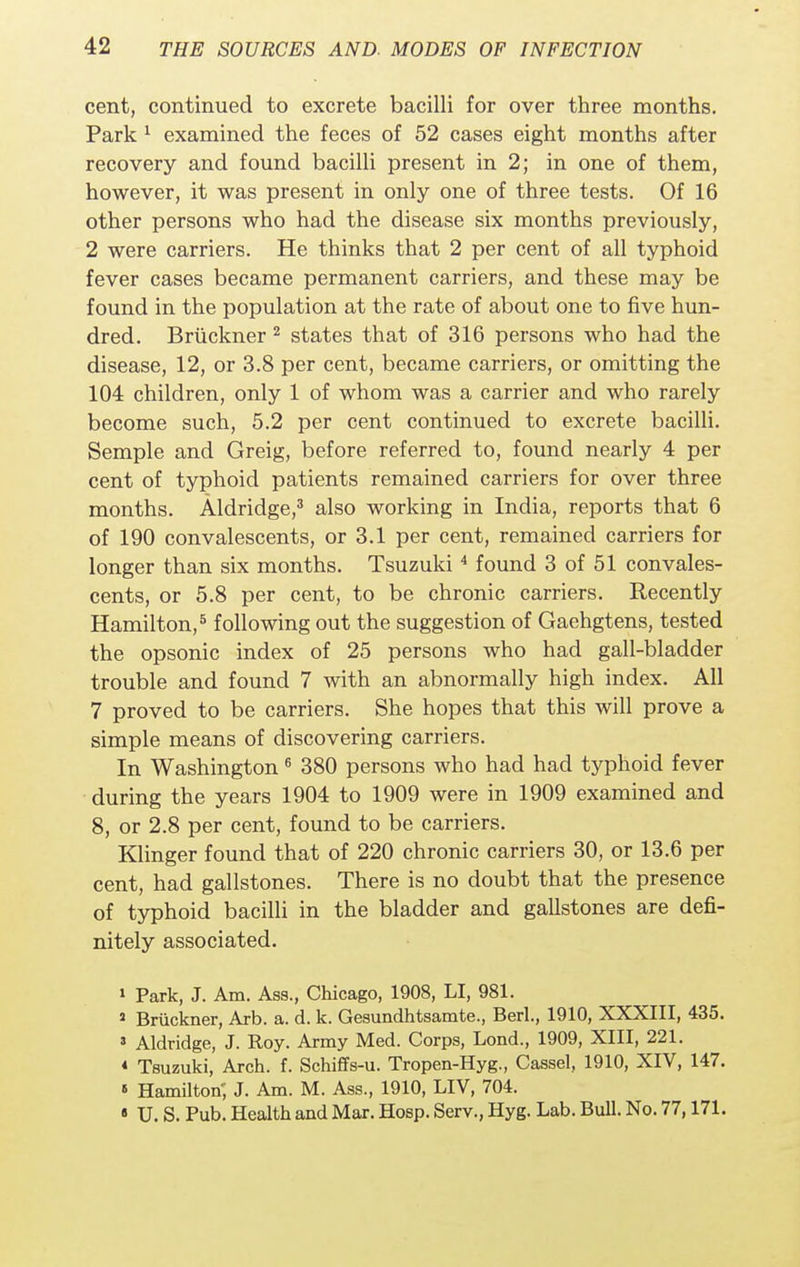 cent, continued to excrete bacilli for over three months. Park 1 examined the feces of 52 cases eight months after recovery and found bacilli present in 2; in one of them, however, it was present in only one of three tests. Of 16 other persons who had the disease six months previously, 2 were carriers. He thinks that 2 per cent of all typhoid fever cases became permanent carriers, and these may be found in the population at the rate of about one to five hun- dred. Bruckner 2 states that of 316 persons who had the disease, 12, or 3.8 per cent, became carriers, or omitting the 104 children, only 1 of whom was a carrier and who rarely become such, 5.2 per cent continued to excrete bacilli. Semple and Greig, before referred to, found nearly 4 per cent of typhoid patients remained carriers for over three months. Aldridge,3 also working in India, reports that 6 of 190 convalescents, or 3.1 per cent, remained carriers for longer than six months. Tsuzuki4 found 3 of 51 convales- cents, or 5.8 per cent, to be chronic carriers. Recently Hamilton,5 following out the suggestion of Gaehgtens, tested the opsonic index of 25 persons who had gall-bladder trouble and found 7 with an abnormally high index. All 7 proved to be carriers. She hopes that this will prove a simple means of discovering carriers. In Washington 6 380 persons who had had typhoid fever during the years 1904 to 1909 were in 1909 examined and 8, or 2.8 per cent, found to be carriers. Klinger found that of 220 chronic carriers 30, or 13.6 per cent, had gallstones. There is no doubt that the presence of typhoid bacilli in the bladder and gallstones are defi- nitely associated. 1 Park, J. Am. Ass., Chicago, 1908, LI, 981. s Bruckner, Arb. a. d. k. Gesundhtsamte., Berl., 1910, XXXIII, 435. 3 Aldridge, J. Roy. Army Med. Corps, Lond., 1909, XIII, 221. « Tsuzuki, Arch. f. Schiffs-u. Tropen-Hyg., Cassel, 1910, XIV, 147. « Hamilton; J. Am. M. Ass., 1910, LIV, 704. « U. S. Pub. Health and Mar. Hosp. Serv., Hyg. Lab. Bull. No. 77,171.