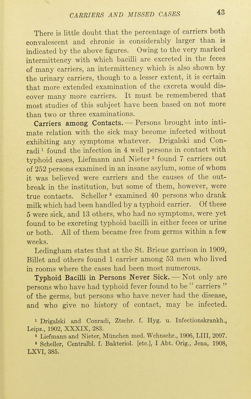 There is little doubt that the percentage of carriers both convalescent and chronic is considerably larger than is indicated by the above figures. Owing to the very marked intermittency with which bacilli are excreted in the feces of many carriers, an intermittency which is also shown by the urinary carriers, though to a lesser extent, it is certain that more extended examination of the excreta would dis- cover many more carriers. It must be remembered that most studies of this subject have been based on not more than two or three examinations. Carriers among Contacts. — Persons brought into inti- mate relation with the sick may become infected without exhibiting any symptoms whatever. Drigalski and Con- radi1 found the infection in 4 well persons in contact with typhoid cases, Liefmann and Nieter 2 found 7 carriers out of 252 persons examined in an insane asylum, some of whom it was believed were carriers and the causes of the out- break in the institution, but some of them, however, were true contacts. Scheller 3 examined 40 persons who drank milk which had been handled by a typhoid carrier. Of these 5 were sick, and 13 others, who had no symptoms, were yet found to be excreting typhoid bacilli in either feces or urine or both. All of them became free from germs within a few weeks. Ledingham states that at the St. Brieuc garrison in 1909, Billet and others found 1 carrier among 53 men who lived in rooms where the cases had been most numerous. Typhoid Bacilli in Persons Never Sick. — Not only are persons who have had typhoid fever found to be  carriers  of the germs, but persons who have never had the disease, and who give no history of contact, may be infected. 1 Drigalski and Conradi, Ztschr. f. Hyg. u. Infectionskrankh., Leipz., 1902, XXXIX, 283. J Liefmann and Nieter, Munchen med. Wchnschr., 1906, LIU, 2097. > Scheller, Centralbl. f. Bakteriol. [etc.], I Abt. Orig., Jena, 1908, LXVI, 385.