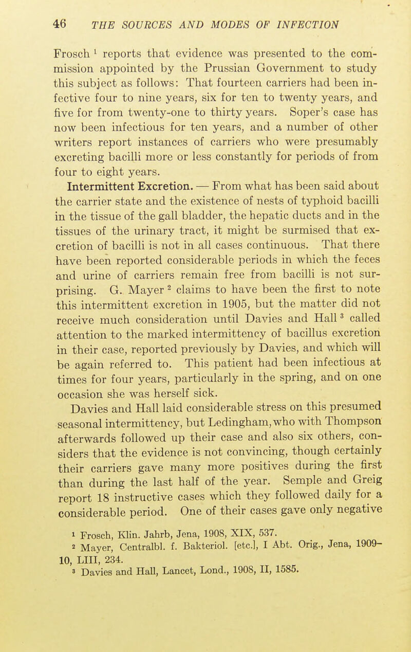 Frosch 1 reports that evidence was presented to the com- mission appointed by the Prussian Government to study this subject as follows: That fourteen carriers had been in- fective four to nine years, six for ten to twenty years, and five for from twenty-one to thirty years. Soper's case has now been infectious for ten years, and a number of other writers report instances of carriers who were presumably excreting bacilli more or less constantly for periods of from four to eight years. Intermittent Excretion. — From what has been said about the carrier state and the existence of nests of typhoid bacilli in the tissue of the gall bladder, the hepatic ducts and in the tissues of the urinary tract, it might be surmised that ex- cretion of bacilli is not in all cases continuous. That there have been reported considerable periods in which the feces and urine of carriers remain free from bacilli is not sur- prising. G. Mayer 2 claims to have been the first to note this intermittent excretion in 1905, but the matter did not receive much consideration until Davies and Hall3 called attention to the marked intermittency of bacillus excretion in their case, reported previously by Davies, and which will be again referred to. This patient had been infectious at times for four years, particularly in the spring, and on one occasion she was herself sick. Davies and Hall laid considerable stress on this presumed seasonal intermittency, but Ledingham, who with Thompson afterwards followed up their case and also six others, con- siders that the evidence is not convincing, though certainly their carriers gave many more positives during the first than during the last half of the year. Semple and Greig report 18 instructive cases which they followed daily for a considerable period. One of their cases gave only negative i Frosch, Klin. Jahrb, Jena, 1908, XIX, 537. ^ Mayer, Centralbl. f. Bakteriol. [etc.], I Abt. Orig., Jena, 1909- 10, LIII, 234. a Davies and Hall, Lancet, Lond., 1908, II, 1585.