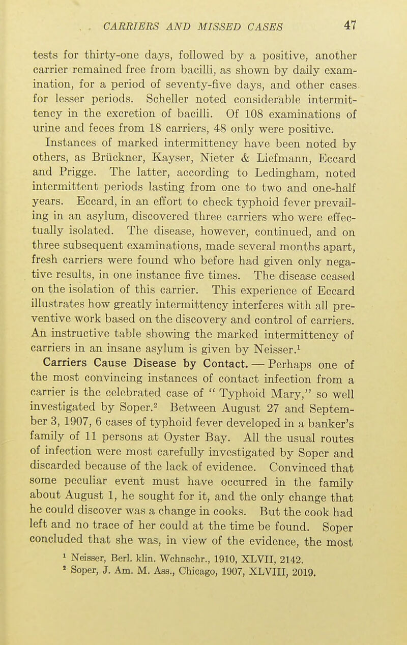 tests for thirty-one days, followed by a positive, another carrier remained free from bacilli, as shown by daily exam- ination, for a period of seventy-five days, and other cases for lesser periods. Scheller noted considerable intermit- tency in the excretion of bacilli. Of 108 examinations of urine and feces from 18 carriers, 48 only were positive. Instances of marked intermittency have been noted by others, as Bruckner, Kayser, Nieter & Liefmann, Eccard and Prigge. The latter, according to Ledingham, noted intermittent periods lasting from one to two and one-half years. Eccard, in an effort to check typhoid fever prevail- ing in an asylum, discovered three carriers who were effec- tually isolated. The disease, however, continued, and on three subsequent examinations, made several months apart, fresh carriers were found who before had given only nega- tive results, in one instance five times. The disease ceased on the isolation of this carrier. This experience of Eccard illustrates how greatly intermittency interferes with all pre- ventive work based on the discovery and control of carriers. An instructive table showing the marked intermittency of carriers in an insane asylum is given by Neisser.1 Carriers Cause Disease by Contact. — Perhaps one of the most convincing instances of contact infection from a carrier is the celebrated case of  Typhoid Mary, so well investigated by Soper.2 Between August 27 and Septem- ber 3, 1907, 6 cases of typhoid fever developed in a banker's family of 11 persons at Oyster Bay. All the usual routes of infection were most carefully investigated by Soper and discarded because of the lack of evidence. Convinced that some peculiar event must have occurred in the family about August 1, he sought for it, and the only change that he could discover was a change in cooks. But the cook had left and no trace of her could at the time be found. Soper concluded that she was, in view of the evidence, the most 1 Neisser, Berl. klin. Wchnschr., 1910, XLVII, 2142. s Soper, J. Am. M. Ass., Chicago, 1907, XLVIII, 2019.