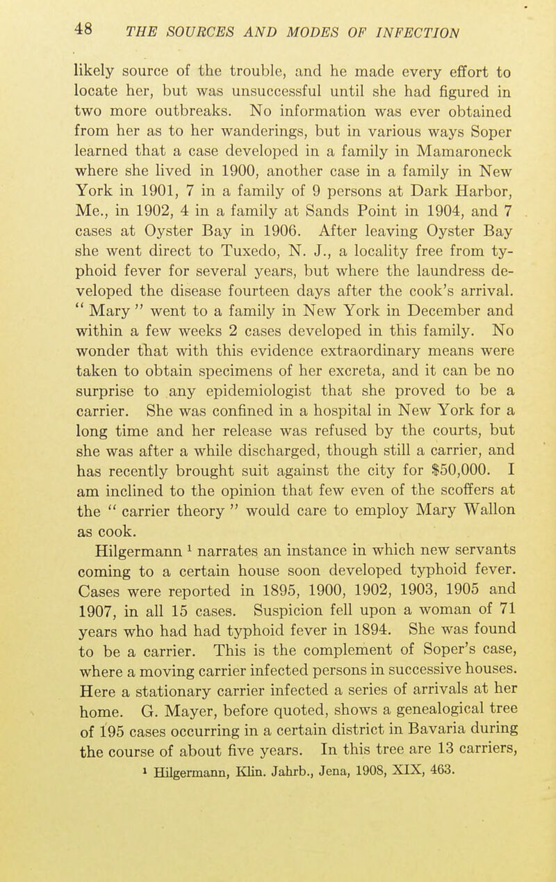 likely source of the trouble, and he made every effort to locate her, but was unsuccessful until she had figured in two more outbreaks. No information was ever obtained from her as to her wanderings, but in various ways Soper learned that a case developed in a family in Mamaroneck where she lived in 1900, another case in a family in New York in 1901, 7 in a family of 9 persons at Dark Harbor, Me., in 1902, 4 in a family at Sands Point in 1904, and 7 cases at Oyster Bay in 1906. After leaving Oyster Bay she went direct to Tuxedo, N. J., a locality free from ty- phoid fever for several years, but where the laundress de- veloped the disease fourteen days after the cook's arrival.  Mary  went to a family in New York in December and within a few weeks 2 cases developed in this family. No wonder that with this evidence extraordinary means were taken to obtain specimens of her excreta, and it can be no surprise to any epidemiologist that she proved to be a carrier. She was confined in a hospital in New York for a long time and her release was refused by the courts, but she was after a while discharged, though still a carrier, and has recently brought suit against the city for $50,000. I am inclined to the opinion that few even of the scoffers at the  carrier theory  would care to employ Mary Wallon as cook. Hilgermann 1 narrates an instance in which new servants coming to a certain house soon developed typhoid fever. Cases were reported in 1895, 1900, 1902, 1903, 1905 and 1907, in all 15 cases. Suspicion fell upon a woman of 71 years who had had typhoid fever in 1894. She was found to be a carrier. This is the complement of Soper's case, where a moving carrier infected persons in successive houses. Here a stationary carrier infected a series of arrivals at her home. G. Mayer, before quoted, shows a genealogical tree of 195 cases occurring in a certain district in Bavaria during the course of about five years. In this tree are 13 carriers, 1 Hilgermann, Klin. Jahrb., Jena, 1908, XIX, 463.