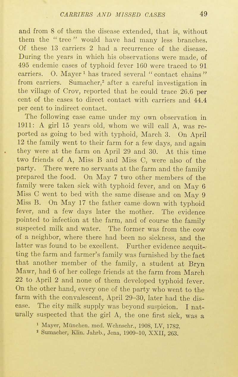 and from 8 of them the disease extended, that is, without them the  tree  would have had many less branches. Of these 13 carriers 2 had a recurrence of the disease. During the years in which his observations were made, of 495 endemic cases of typhoid fever 160 were traced to 91 carriers. 0. Mayer 1 has traced several  contact chains  from carriers. Sumacher,2 after a careful investigation in the village of Crov, reported that he could trace 26.6 per cent of the cases to direct contact with carriers and 44.4 per cent to indirect contact. The following case came under my own observation in 1911: A girl 15 years old, whom we will call A, was re- ported as going to bed with typhoid, March 3. On April 12 the family went to their farm for a few days, and again they were at the farm on April 29 and 30. At this time two friends of A, Miss B and Miss C, were also of the party. There were no servants at the farm and the family prepared the food. On May 7 two other members of the family were taken sick with typhoid fever, and on May 6 Miss C went to bed with the same disease and on May 9 Miss B. On May 17 the father came down with typhoid fever, and a few clays later the mother. The evidence pointed to infection at the farm, and of course the family suspected milk and water. The former was from the cow of a neighbor, where there had been no sickness, and the latter was found to be excellent. Further evidence acquit- ting the farm and farmer's family was furnished by the fact that another member of the family, a student at Bryn Mawr, had 6 of her college friends at the farm from March 22 to April 2 and none of them developed typhoid fever. On the other hand, every one of the party who went to the farm with the convalescent, April 29-30, later had the dis- ease. The city milk supply was beyond suspicion. I nat- urally suspected that the girl A, the one first sick, was a 1 Mayer, Miinchen. med. Wchnschr., 1908, LV, 1782. 2 Sumacher, Klin. Jahrb., Jena, 1909-10, XXII, 263.