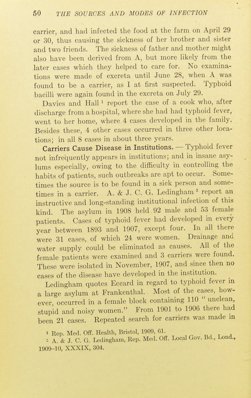 carrier, and had infected the food at the farm on April 29 or 30, thus causing the sickness of her brother and sister and two friends. The sickness of father and mother might also have been derived from A, but more likely from the later cases which they helped to care for. No examina- tions were made of excreta until June 28, when A was found to be a carrier, as I at first suspected. Typhoid bacilli were again found in the excreta on July 29. Davies and Hall1 report the case of a cook who, after discharge from a hospital, where she had had typhoid fever, went to her home, where 4 cases developed in the family. Besides these, 4 other cases occurred in three other loca- tions; in all 8 cases in about three years. Carriers Cause Disease in Institutions. — Typhoid fever not infrequently appears in institutions; and in insane asy- lums especially, owing to the difficulty in controlling the habits of patients, such outbreaks are apt to occur. Some- times the source is to be found in a sick person and some- times in a carrier. A. & J. C. G. Ledingham 2 report an. instructive and long-standing institutional infection of this kind. The asylum in 1908 held 92 male and 53 female patients. Cases of typhoid fever had developed in every year between 1893 and 1907, except four. In all there were 31 cases, of which 24 were women. Drainage and water supply could be eliminated as causes. All of the female patients were examined and 3 carriers were found. These were isolated in November, 1907, and since then no cases of the disease have developed in the institution. Ledingham quotes Eccard in regard to typhoid fever m a large asylum at Frankenthal. Most of the cases, how- ever occurred in a female block containing 110  unclean, stupid and noisy women. From 1901 to 1906 there had been 21 cases. Repeated search for carriers was made in i Rep. Med. Off. Health, Bristol, 1909, Gl. - A. & J. C. G. Ledingham, Rep. Med. Off. Local Gov. Bd., Lond., 1909-10, XXXIX, 304.