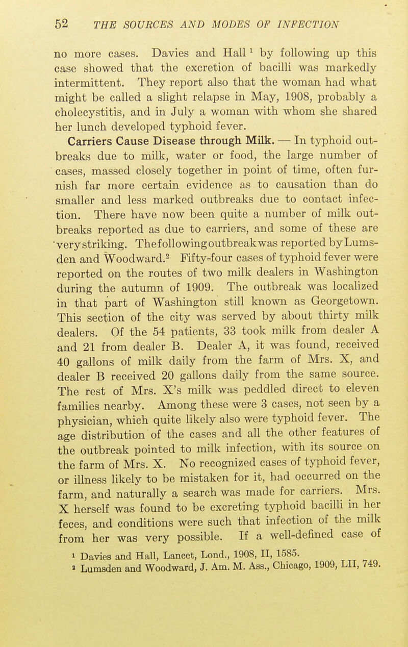 no more cases. Davies and Hall1 by following up this case showed that the excretion of bacilli was markedly intermittent. They report also that the woman had what might be called a slight relapse in May, 1908, probably a cholecystitis, and in July a woman with whom she shared her lunch developed typhoid fever. Carriers Cause Disease through Milk. — In typhoid out- breaks due to milk, water or food, the large number of cases, massed closely together in point of time, often fur- nish far more certain evidence as to causation than do smaller and less marked outbreaks due to contact infec- tion. There have now been quite a number of milk out- breaks reported as due to carriers, and some of these are verystriking. Thefollowingoutbreakwas reported byLums- den and Woodward.2 Fifty-four cases of typhoid fever were reported on the routes of two milk dealers in Washington during the autumn of 1909. The outbreak was localized in that part of Washington still known as Georgetown. This section of the city was served by about thirty milk dealers. Of the 54 patients, 33 took milk from dealer A and 21 from dealer B. Dealer A, it was found, received 40 gallons of milk daily from the farm of Mrs. X, and dealer B received 20 gallons daily from the same source. The rest of Mrs. X's milk was peddled direct to eleven families nearby. Among these were 3 cases, not seen by a physician, which quite likely also were typhoid fever. The age distribution of the cases and all the other features of the outbreak pointed to milk infection, with its source on the farm of Mrs. X. No recognized cases of typhoid fever, or illness likely to be mistaken for it, had occurred on the farm, and naturally a search was made for carriers. ^ Mrs. X herself was found to be excreting typhoid bacilli in her feces, and conditions were such that infection of the milk from her was very possible. If a well-defined case of 1 Davies and Hall, Lancet, Lond., 1908, II, 1585. » Lumaden and Woodward, J. Am. M. Ass., Chicago, 1909, LII, 749.