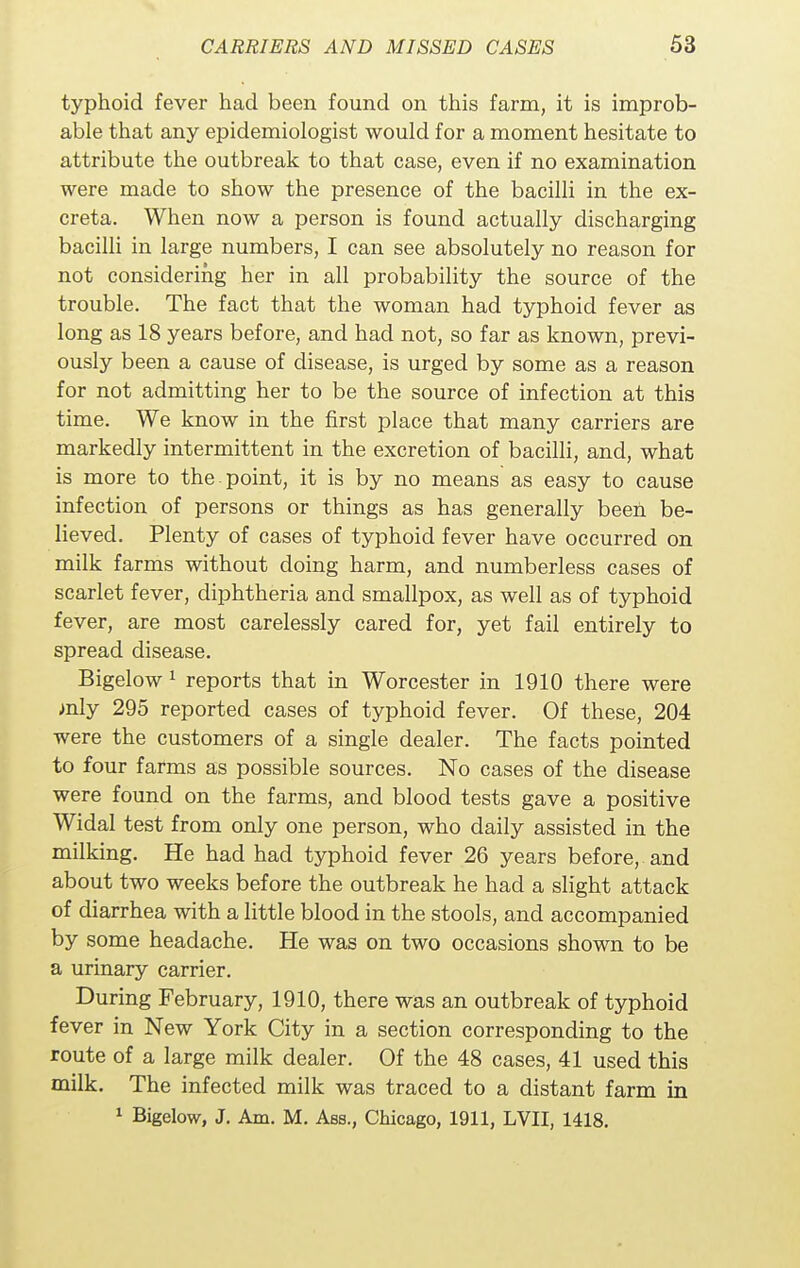 typhoid fever had been found on this farm, it is improb- able that any epidemiologist would for a moment hesitate to attribute the outbreak to that case, even if no examination were made to show the presence of the bacilli in the ex- creta. When now a person is found actually discharging bacilli in large numbers, I can see absolutely no reason for not considering her in all probability the source of the trouble. The fact that the woman had typhoid fever as long as 18 years before, and had not, so far as known, previ- ously been a cause of disease, is urged by some as a reason for not admitting her to be the source of infection at this time. We know in the first place that many carriers are markedly intermittent in the excretion of bacilli, and, what is more to the. point, it is by no means as easy to cause infection of persons or things as has generally been be- lieved. Plenty of cases of typhoid fever have occurred on milk farms without doing harm, and numberless cases of scarlet fever, diphtheria and smallpox, as well as of typhoid fever, are most carelessly cared for, yet fail entirely to spread disease. Bigelow 1 reports that in Worcester in 1910 there were mly 295 reported cases of typhoid fever. Of these, 204 were the customers of a single dealer. The facts pointed to four farms as possible sources. No cases of the disease were found on the farms, and blood tests gave a positive Widal test from only one person, who daily assisted in the milking. He had had typhoid fever 26 years before, and about two weeks before the outbreak he had a slight attack of diarrhea with a little blood in the stools, and accompanied by some headache. He was on two occasions shown to be a urinary carrier. During February, 1910, there was an outbreak of typhoid fever in New York City in a section corresponding to the route of a large milk dealer. Of the 48 cases, 41 used this milk. The infected milk was traced to a distant farm in