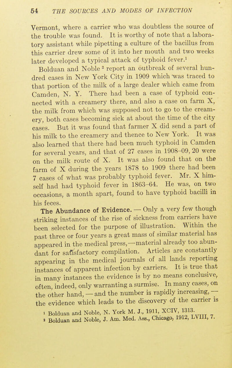 Vermont, where a carrier who was doubtless the source of the trouble was found. It is worthy of note that a labora- tory assistant while pipetting a culture of the bacillus from this carrier drew some of it into her mouth and two weeks later developed a typical attack of typhoid fever.1 Bolduan and Noble 2 report an outbreak of several hun- dred cases in New York City in 1909 which was traced to that portion of the milk of a large dealer which came from Camden, N. Y. There had been a case of typhoid con- nected with a creamery there, and also a case on farm X, the milk from which was supposed not to go to the cream- ery, both cases becoming sick at about the time of the city cases. But it was found that farmer X did send a part of his milk to the creamery and thence to New York. It was also learned that there had been much typhoid in Camden for several years, and that of 27 cases in 1908-09, 20 were on the milk route of X. It was also found that on the farm of X during the years 1878 to 1909 there had been 7 cases of what was probably typhoid fever. Mr. X him- self had had typhoid fever in 1863-64. He was, on two occasions, a month apart, found to have typhoid bacilli in his feces. The Abundance of Evidence. — Only a very few though striking instances of the rise of sickness from carriers have been selected for the purpose of illustration. Within the past three or four years a great mass of similar material has appeared in the medical press,—material already too abun- dant for satisfactory compilation. Articles are constantly appearing in the medical journals of all lands reporting instances of apparent infection by carriers. It is true that in many instances the evidence is by no means conclusive, often, indeed, only warranting a surmise. In many cases, on the other hand, — and the number is rapidly increasing, — the evidence which leads to the discovery of the carrier is i Bolduan and Noble, N. York M. J., 1911, XCIV,1313. « Bolduan and Noble, J. Am. Med. Ass., Chicago, 1912, LV1JI, 7.