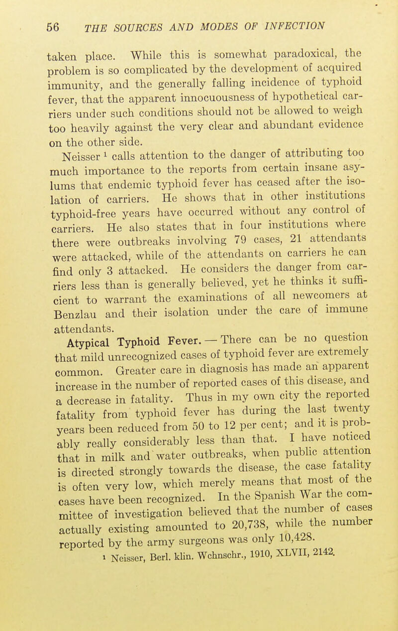 taken place. While this is somewhat paradoxical, the problem is so complicated by the development of acquired immunity, and the generally falling incidence of typhoid fever, that the apparent innocuousness of hypothetical car- riers under such conditions should not be allowed to weigh too heavily against the very clear and abundant evidence on the other side. Neisser 1 calls attention to the danger of attributing too much importance to the reports from certain insane asy- lums that endemic typhoid fever has ceased after the iso- lation of carriers. He shows that in other institutions typhoid-free years have occurred without any control of carriers. He also states that in four institutions where there were outbreaks involving 79 cases, 21 attendants were attacked, while of the attendants on carriers he can find only 3 attacked. He considers the danger from car- riers less than is generally believed, yet he thinks it suffi- cient to warrant the examinations of all newcomers at Benzlau and their isolation under the care of immune attendants. Atypical Typhoid Fever. —There can be no question that mild unrecognized cases of typhoid fever are extremely common. Greater care in diagnosis has made an apparent increase in the number of reported cases of this disease, and a decrease in fatality. Thus in my own city the reported fatality from typhoid fever has during the last twenty years been reduced from 50 to 12 per cent; and it is prob- ably really considerably less than that. I have noticed that in milk and water outbreaks, when public attention is directed strongly towards the disease, the case fatality is often very low, which merely means that most of the cases have been recognized. In the Spanish War the com- mittee of investigation believed that the number of cases actually existing amounted to 20,738, while the number reported by the army surgeons was only 10,428. i Neisser, Berl. klin. Wchnschr., 1910, XLVII, 2142.
