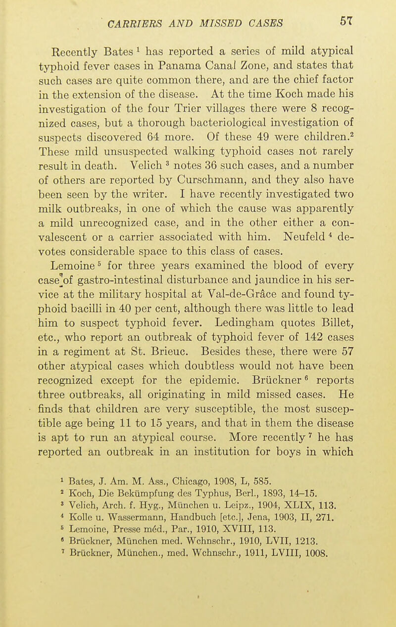 Recently Bates 1 has reported a series of mild atypical typhoid fever cases in Panama Canal Zone, and states that such cases are quite common there, and are the chief factor in the extension of the disease. At the time Koch made his investigation of the four Trier villages there were 8 recog- nized cases, but a thorough bacteriological investigation of suspects discovered 64 more. Of these 49 were children.2 These mild unsuspected walking typhoid cases not rarely result in death. Velich 3 notes 36 such cases, and a number of others are reported by Curschmann, and they also have been seen by the writer. I have recently investigated two milk outbreaks, in one of which the cause was apparently a mild unrecognized case, and in the other either a con- valescent or a carrier associated with him. Neufeld 4 de- votes considerable space to this class of cases. Lemoine5 for three years examined the blood of every case^of gastro-intestinal disturbance and jaundice in his ser- vice at the military hospital at Val-de-Grace and found ty- phoid bacilli in 40 per cent, although there was little to lead him to suspect typhoid fever. Ledingham quotes Billet, etc., who report an outbreak of typhoid fever of 142 cases in a regiment at St. Brieuc. Besides these, there were 57 other atypical cases which doubtless would not have been recognized except for the epidemic. Bruckner6 reports three outbreaks, all originating in mild missed cases. He finds that children are very susceptible, the most suscep- tible age being 11 to 15 years, and that in them the disease is apt to run an atypical course. More recently7 he has reported an outbreak in an institution for boys in which 1 Bates, J. Am. M. Ass., Chicago, 1908, L, 585. 2 Koch, Die Bekiimpfung des Typhus, Berl., 1893, 14-15. 3 Velich, Arch. f. Hyg., Munchen u. Leipz., 1904, XLIX, 113. 4 Kolle u. Wassermann, Handbuch [etc.], Jena, 1903, II, 271. 5 Lemoine, Presse med., Par., 1910, XVIII, 113. 11 Bruckner, Munchen med. Wchnschr., 1910, LVII, 1213. 7 Bruckner, Munchen., med. Wchnschr., 1911, LVIII, 1008.