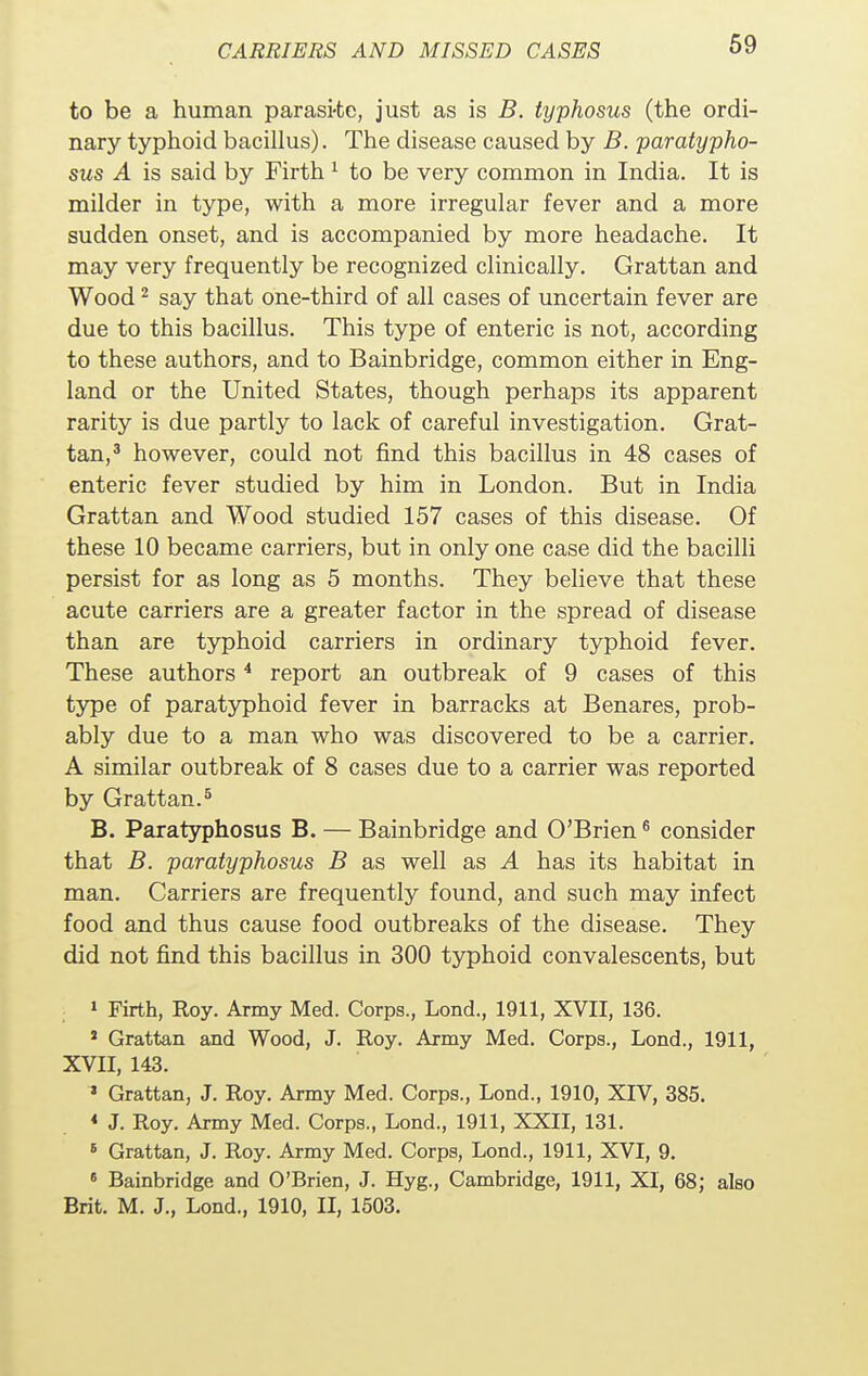 to be a human parasi-te, just as is B. typhosus (the ordi- nary typhoid bacillus). The disease caused by B. paratypho- sus A is said by Firth 1 to be very common in India. It is milder in type, with a more irregular fever and a more sudden onset, and is accompanied by more headache. It may very frequently be recognized clinically. Grattan and Wood2 say that one-third of all cases of uncertain fever are due to this bacillus. This type of enteric is not, according to these authors, and to Bainbridge, common either in Eng- land or the United States, though perhaps its apparent rarity is due partly to lack of careful investigation. Grat- tan,3 however, could not find this bacillus in 48 cases of enteric fever studied by him in London. But in India Grattan and Wood studied 157 cases of this disease. Of these 10 became carriers, but in only one case did the bacilli persist for as long as 5 months. They believe that these acute carriers are a greater factor in the spread of disease than are typhoid carriers in ordinary typhoid fever. These authors4 report an outbreak of 9 cases of this type of paratyphoid fever in barracks at Benares, prob- ably due to a man who was discovered to be a carrier. A similar outbreak of 8 cases due to a carrier was reported by Grattan.5 B. Paratyphosus B. — Bainbridge and O'Brien6 consider that B. paratyphosus B as well as A has its habitat in man. Carriers are frequently found, and such may infect food and thus cause food outbreaks of the disease. They did not find this bacillus in 300 typhoid convalescents, but 1 Firth, Roy. Army Med. Corps., Lond., 1911, XVII, 136. * Grattan and Wood, J. Roy. Army Med. Corps., Lond., 1911, XVII, 143. ' Grattan, J. Roy. Army Med. Corps., Lond., 1910, XIV, 385. * J. Roy. Army Med. Corps., Lond., 1911, XXII, 131. 6 Grattan, J. Roy. Army Med. Corps, Lond., 1911, XVI, 9. 6 Bainbridge and O'Brien, J. Hyg., Cambridge, 1911, XI, 68; also Brit. M. J., Lond., 1910, II, 1503.