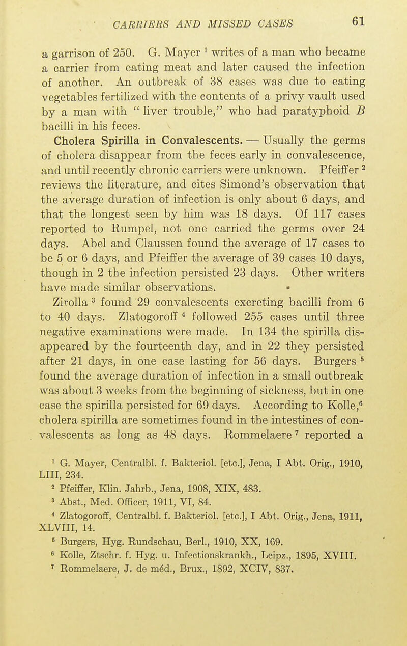 a garrison of 250. G. Mayer 1 writes of a man who became a carrier from eating meat and later caused the infection of another. An outbreak of 38 cases was due to eating vegetables fertilized with the contents of a privy vault used by a man with  liver trouble, who had paratyphoid B bacilli in his feces. Cholera Spirilla in Convalescents. — Usually the germs of cholera disappear from the feces early in convalescence, and until recently chronic carriers were unknown. Pfeiffer2 reviews the literature, and cites Simond's observation that the average duration of infection is only about 6 days, and that the longest seen by him was 18 days. Of 117 cases reported to Rumpel, not one carried the germs over 24 days. Abel and Claussen found the average of 17 cases to be 5 or 6 days, and Pfeiffer the average of 39 cases 10 days, though in 2 the infection persisted 23 days. Other writers have made similar observations. • Zirolla 3 found 29 convalescents excreting bacilli from 6 to 40 days. Zlatogoroff 4 followed 255 cases until three negative examinations were made. In 134 the spirilla dis- appeared by the fourteenth day, and in 22 they persisted after 21 days, in one case lasting for 56 days. Burgers 5 found the average duration of infection in a small outbreak was about 3 weeks from the beginning of sickness, but in one case the spirilla persisted for 69 days. According to Kolle,6 cholera spirilla are sometimes found in the intestines of con- valescents as long as 48 days. Rommelaere 7 reported a 1 G. Mayer, Centralbl. f. Bakteriol. [etc.], Jena, I Abt. Orig., 1910, LIII, 234. 2 Pfeiffer, Klin. Jahrb., Jena, 1908, XIX, 483. 3 Abst., Med. Officer, 1911, VI, 84. 4 Zlatogoroff, Centralbl. f. Bakteriol. [etc.], I Abt. Orig., Jena, 1911, XLVIII, 14. 6 Burgers, Hyg. Rundschau, Berl, 1910, XX, 169. 6 Kolle, Ztschr. f. Hyg. u. Infectionskrankh., Leipz., 1895, XVIII. 7 Rommelaere, J. de med., Brux., 1892, XCIV, 837.