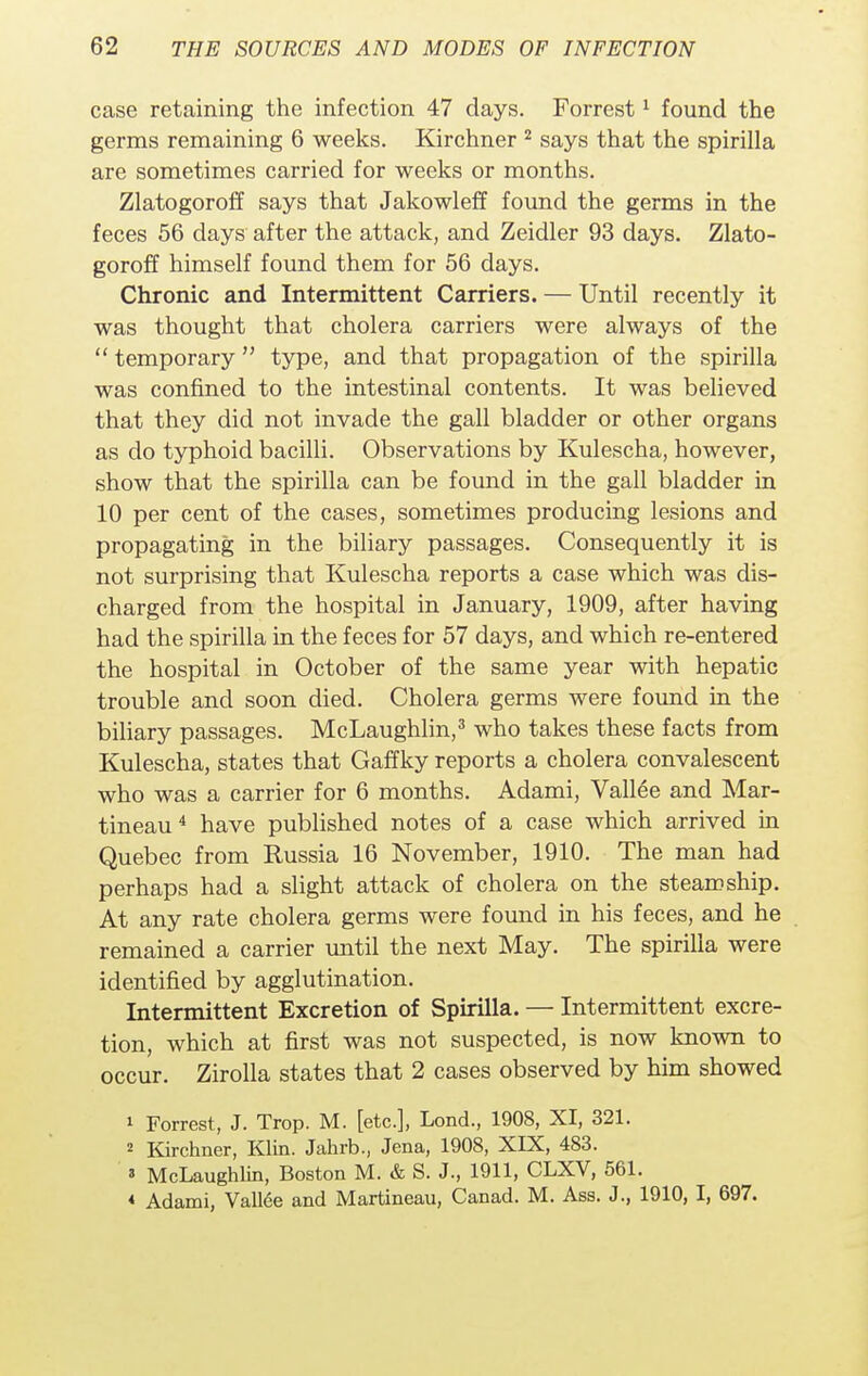 case retaining the infection 47 days. Forrest1 found the germs remaining 6 weeks. Kirchner 2 says that the spirilla are sometimes carried for weeks or months. Zlatogoroff says that Jakowleff found the germs in the feces 56 days after the attack, and Zeidler 93 days. Zlato- goroff himself found them for 56 days. Chronic and Intermittent Carriers. — Until recently it was thought that cholera carriers were always of the  temporary  type, and that propagation of the spirilla was confined to the intestinal contents. It was believed that they did not invade the gall bladder or other organs as do typhoid bacilli. Observations by Kulescha, however, show that the spirilla can be found in the gall bladder in 10 per cent of the cases, sometimes producing lesions and propagating in the biliary passages. Consequently it is not surprising that Kulescha reports a case which was dis- charged from the hospital in January, 1909, after having had the spirilla in the feces for 57 days, and which re-entered the hospital in October of the same year with hepatic trouble and soon died. Cholera germs were found in the biliary passages. McLaughlin,3 who takes these facts from Kulescha, states that Gaffky reports a cholera convalescent who was a carrier for 6 months. Adami, Vallee and Mar- tineau4 have published notes of a case which arrived in Quebec from Russia 16 November, 1910. The man had perhaps had a slight attack of cholera on the steamship. At any rate cholera germs were found in his feces, and he remained a carrier until the next May. The spirilla were identified by agglutination. Intermittent Excretion of Spirilla. — Intermittent excre- tion, which at first was not suspected, is now known to occur. Zirolla states that 2 cases observed by him showed 1 Forrest, J. Trop. M. [etc.], Lond., 1908, XI, 321. 2 Kirchner, Klin. Jahrb., Jena, 1908, XIX, 483. 3 McLaughlin, Boston M. & S. J., 1911, CLXV, 561. < Adami, Vallee and Martineau, Canad. M. Ass. J., 1910, I, 697.