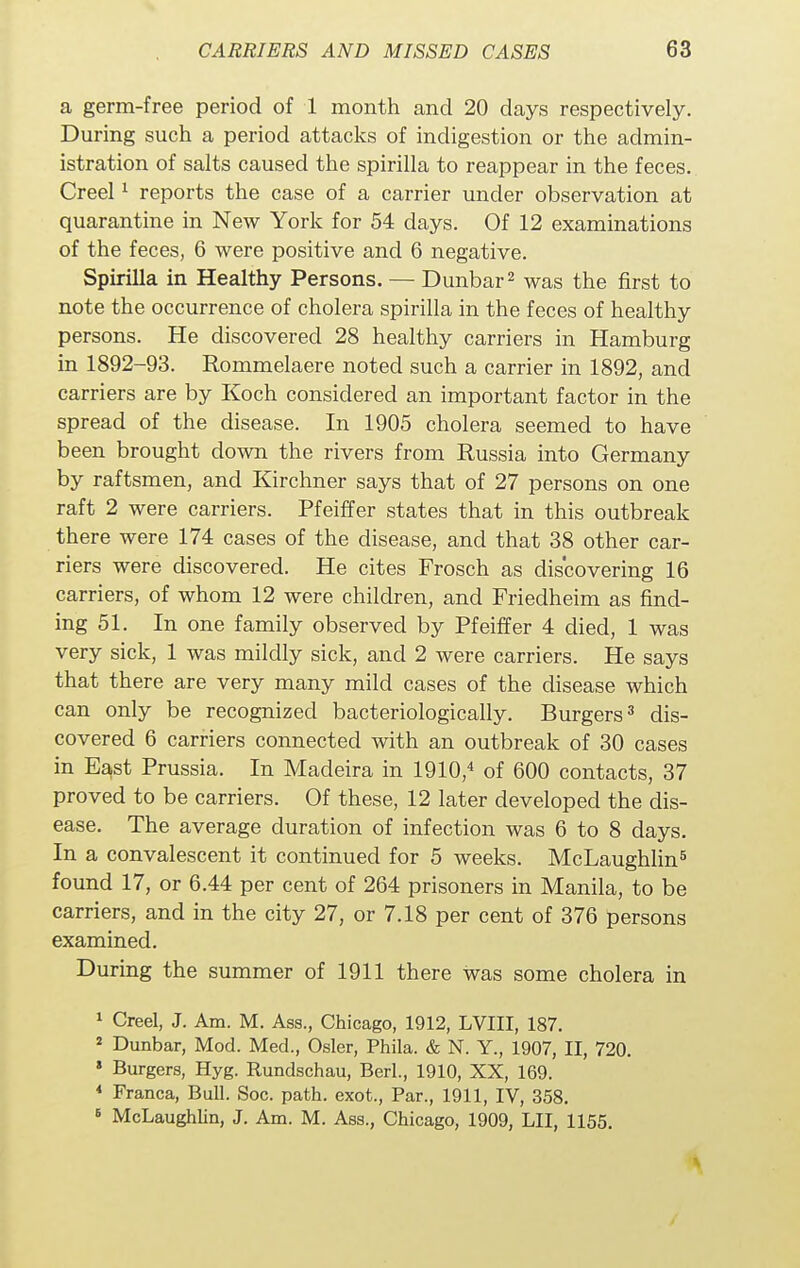 a germ-free period of 1 month and 20 days respectively. During such a period attacks of indigestion or the admin- istration of salts caused the spirilla to reappear in the feces. Creel1 reports the case of a carrier under observation at quarantine in New York for 54 days. Of 12 examinations of the feces, 6 were positive and 6 negative. Spirilla in Healthy Persons. — Dunbar2 was the first to note the occurrence of cholera spirilla in the feces of healthy persons. He discovered 28 healthy carriers in Hamburg in 1892-93. Rommelaere noted such a carrier in 1892, and carriers are by Koch considered an important factor in the spread of the disease. In 1905 cholera seemed to have been brought down the rivers from Russia into Germany by raftsmen, and Kirchner says that of 27 persons on one raft 2 were carriers. Pfeiffer states that in this outbreak there were 174 cases of the disease, and that 38 other car- riers were discovered. He cites Frosch as discovering 16 carriers, of whom 12 were children, and Friedheim as find- ing 51. In one family observed by Pfeiffer 4 died, 1 was very sick, 1 was mildly sick, and 2 were carriers. He says that there are very many mild cases of the disease which can only be recognized bacteriologically. Burgers3 dis- covered 6 carriers connected with an outbreak of 30 cases in East Prussia. In Madeira in 1910,4 of 600 contacts, 37 proved to be carriers. Of these, 12 later developed the dis- ease. The average duration of infection was 6 to 8 days. In a convalescent it continued for 5 weeks. McLaughlin5 found 17, or 6.44 per cent of 264 prisoners in Manila, to be carriers, and in the city 27, or 7.18 per cent of 376 persons examined. During the summer of 1911 there was some cholera in 1 Creel, J. Am. M. Ass., Chicago, 1912, LVIII, 187. 2 Dunbar, Mod. Med., Osier, Phila. & N. Y., 1907, II, 720. » Burgers, Hyg. Rundschau, Berl, 1910, XX, 169. 4 Franca, Bull. Soc. path, exot., Par., 1911, IV, 358. 6 McLaughlin, J. Am. M. Ass., Chicago, 1909, LII, 1155.