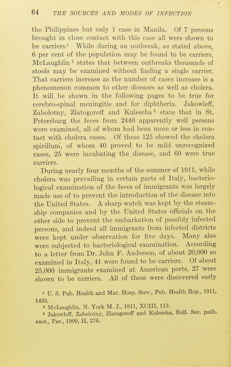 the Philippines but only 1 case in Manila. Of 7 persons brought in close contact with this case all were shown to be carriers.1 While during an outbreak, as stated above, 6 per cent of the population may be found to be carriers, McLaughlin 2 states that between outbreaks thousands of stools may be examined without finding a single carrier. That carriers increase as the number of cases increase is a phenomenon common to other diseases as well as cholera. It will be shown in the following pages to be true for cerebro-spinal meningitis and for diphtheria. Jakowleff, Zabolotny, Zlatogoroff and Kulescha3 state that in St. Petersburg the feces from 2440 apparently well persons were examined, all of whom had been more or less in con- tact with cholera cases. Of these 125 showed the cholera spirillum, of whom 40 proved to be mild unrecognized cases, 25 were incubating the disease, and 60 were true carriers. During nearly four months of the summer of 1911, while cholera was prevailing in certain parts of Italy, bacterio- logical examination of the feces of immigrants was largely made use of to prevent the introduction of the disease into the United States. A sharp watch was kept by the steam- ship companies and by the United States officials on the other side to prevent the embarkation of possibly infected persons, and indeed all immigrants from infected districts were kept under observation for five days. Many also were subjected to bacteriological examination. According to a letter from Dr. John F. Anderson, of about 20,000 so examined in Italy, 41 were found to be carriers. Of about 25,000 immigrants examined at American ports, 27 were shown to be carriers. All of these were discovered early 1 U. S. Pub. Health and Mar. Hosp. Serv., Pub. Health Rep., 1911, 1493. * McLaughlin, N. York M. J., 1911, XCIII, 115. 1 Jakowleff, Zabolotny, Zlatogoroff and Kulescha, Bull. Soc. path, exot., Par., 1909, II, 276.