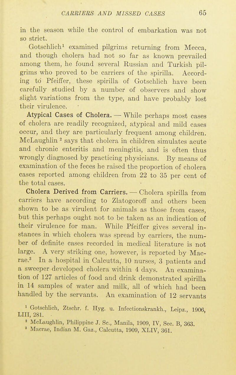 in the season while the control of embarkation was not so strict. Gotschlich1 examined pilgrims returning from Mecca, and though cholera had not so far as known prevailed among them, he found several Russian and Turkish pil- grims who proved to be carriers of the spirilla. Accord- ing to Pfeiffer, these spirilla of Gotschlich have been carefully studied by a number of observers and show slight variations from the type, and have probably lost their virulence. Atypical Cases of Cholera. — While perhaps most cases of cholera are readily recognized, atypical and mild cases occur, and they are particularly frequent among children. McLaughlin 2 says that cholera in children simulates acute and chronic enteritis and meningitis, and is often thus wrongly diagnosed by practicing physicians. By means of examination of the feces he raised the proportion of cholera cases reported among children from 22 to 35 per cent of the total cases. Cholera Derived from Carriers. — Cholera spirilla from carriers have according to Zlatogoroff and others been shown to be as virulent for animals as those from cases, but this perhaps ought not to be taken as an indication of their virulence for man. While Pfeiffer gives several in- stances in which cholera was spread by carriers, the num- ber of definite cases recorded in medical literature is not large. A very striking one, however, is reported by Mac- rae.3 In a hospital in Calcutta, 10 nurses, 3 patients and a sweeper developed cholera within 4 clays. An examina- tion of 127 articles of food and drink demonstrated spirilla in 14 samples of water and milk, all of which had been handled by the servants. An examination of 12 servants 1 Gotschlich, Ztschr. f. Hyg. u. Infectionskrankh., Leipz.. 1906 LIII, 281. • 2 McLaughlin, Philippine J. Sc., Manila, 1909, IV, Sec. B, 363. 3 Macrae, Indian M. Gaz., Calcutta, 1909, XLIV, 361.
