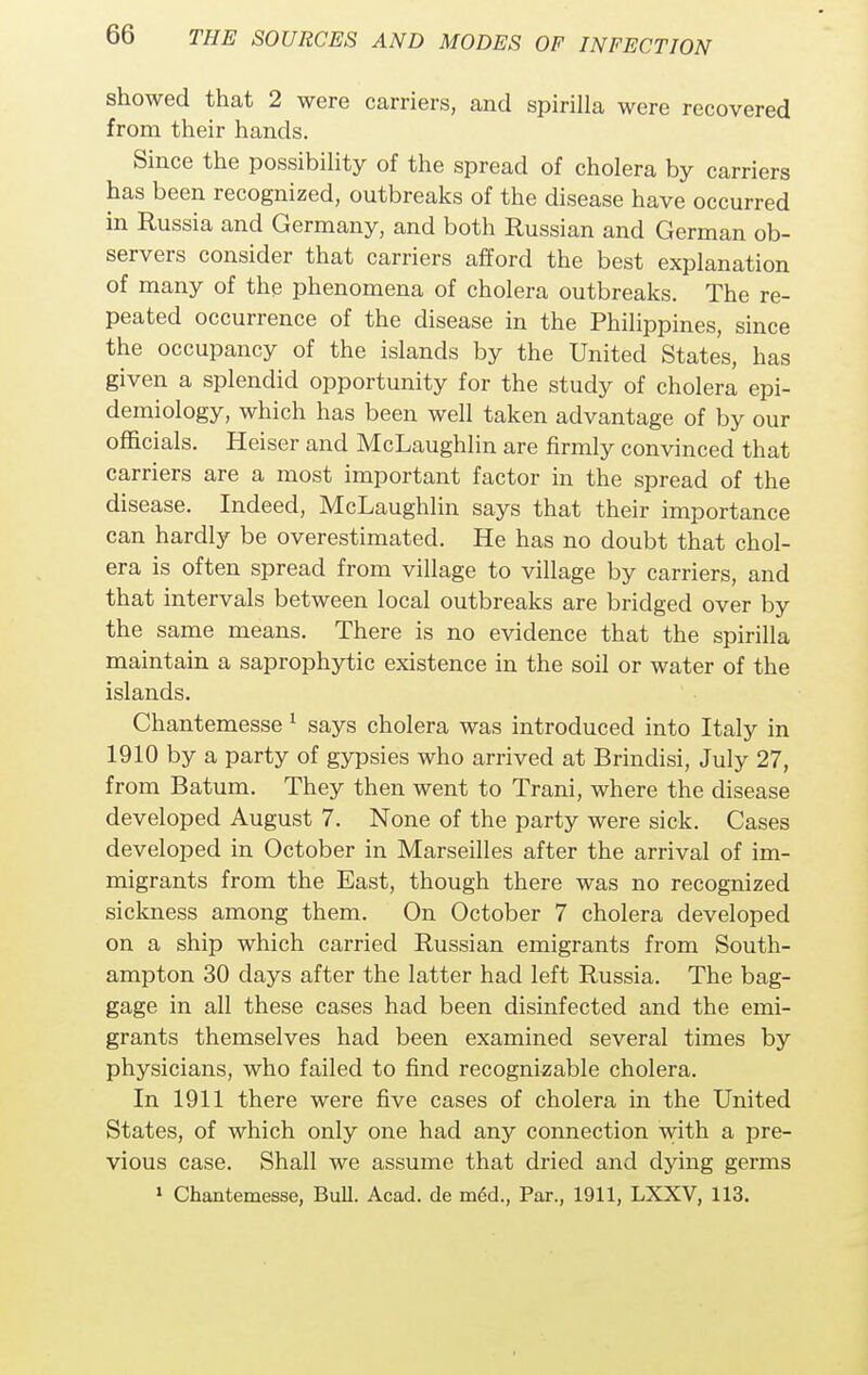 showed that 2 were carriers, and spirilla were recovered from their hands. Since the possibility of the spread of cholera by carriers has been recognized, outbreaks of the disease have occurred in Russia and Germany, and both Russian and German ob- servers consider that carriers afford the best explanation of many of the phenomena of cholera outbreaks. The re- peated occurrence of the disease in the Philippines, since the occupancy of the islands by the United States, has given a splendid opportunity for the study of cholera epi- demiology, which has been well taken advantage of by our officials. Heiser and McLaughlin are firmly convinced that carriers are a most important factor in the spread of the disease. Indeed, McLaughlin says that their importance can hardly be overestimated. He has no doubt that chol- era is often spread from village to village by carriers, and that intervals between local outbreaks are bridged over by the same means. There is no evidence that the spirilla maintain a saprophytic existence in the soil or water of the islands. Chantemesse 1 says cholera was introduced into Italy in 1910 by a party of gypsies who arrived at Brindisi, July 27, from Batum. They then went to Trani, where the disease developed August 7. None of the party were sick. Cases developed in October in Marseilles after the arrival of im- migrants from the East, though there was no recognized sickness among them. On October 7 cholera developed on a ship which carried Russian emigrants from South- ampton 30 clays after the latter had left Russia. The bag- gage in all these cases had been disinfected and the emi- grants themselves had been examined several times by physicians, who failed to find recognizable cholera. In 1911 there were five cases of cholera in the United States, of which only one had any connection with a pre- vious case. Shall we assume that dried and dying germs 1 Chantemesse, Bull. Acad, de m6d., Par., 1911, LXXV, 113.