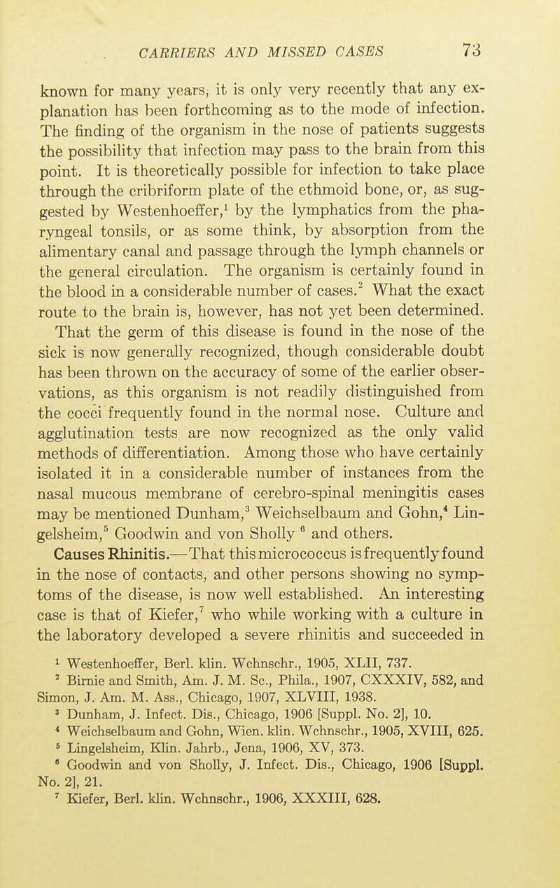 known for many years, it is only very recently that any ex- planation has been forthcoming as to the mode of infection. The finding of the organism in the nose of patients suggests the possibility that infection may pass to the brain from this point. It is theoretically possible for infection to take place through the cribriform plate of the ethmoid bone, or, as sug- gested by Westenhoeffer,1 by the lymphatics from the pha- ryngeal tonsils, or as some think, by absorption from the alimentary canal and passage through the lymph channels or the general circulation. The organism is certainly found in the blood in a considerable number of cases.2 What the exact route to the brain is, however, has not yet been determined. That the germ of this disease is found in the nose of the sick is now generally recognized, though considerable doubt has been thrown on the accuracy of some of the earlier obser- vations, as this organism is not readily distinguished from the cocci frequently found in the normal nose. Culture and agglutination tests are now recognized as the only valid methods of differentiation. Among those who have certainly isolated it in a considerable number of instances from the nasal mucous membrane of cerebro-spinal meningitis cases may be mentioned Dunham,3 Weichselbaum and Gohn,4 Lin- gelsheim,5 Goodwin and von Sholly 6 and others. Causes Rhinitis.—That this micrococcus is frequently found in the nose of contacts, and other persons showing no symp- toms of the disease, is now well established. An interesting case is that of Kiefer,7 who while working with a culture in the laboratory developed a severe rhinitis and succeeded in 1 Westenhoeffer, Berl. klin. Wchnschr., 1905, XLII, 737. 2 Bimie and Smith, Am. J. M. Sc., Phila., 1907, CXXXIV, 582, and Simon, J. Am. M. Ass., Chicago, 1907, XLVIII, 1938. 3 Dunham, J. Infect. Dis., Chicago, 1906 [Suppl. No. 2], 10. 4 Weichselbaum and Gohn, Wien. klin. Wchnschr., 1905, XVIII, 625. 6 Lingelsheim, Klin. Jahrb., Jena, 1906, XV, 373. 8 Goodwin and von Sholly, J. Infect. Dis., Chicago, 1906 [Suppl. No. 2], 21. 7 Kiefer, Berl. klin. Wchnschr., 1906, XXXIII, 628.
