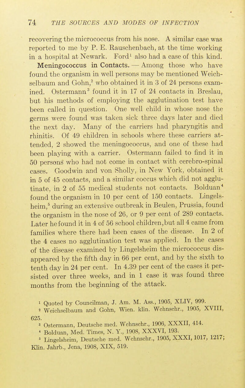 recovering the micrococcus from his nose. A similar case was reported to me by P. E. Rauschenbach, at the time working in a hospital at Newark. Ford1 also had a case of this kind. Meningococcus in Contacts. — Among those who have found the organism in well persons may be mentioned Weich- selbaum and Gohn,2 who obtained it in 3 of 24 persons exam- ined. Ostermann3 found it in 17 of 24 contacts in Breslau, but his methods of employing the agglutination test have been called in question. One well child in whose nose the germs were found was taken sick three days later and died the next day. Many of the carriers had pharyngitis and rhinitis. Of 49 children in schools where these carriers at- tended, 2 showed the meningococcus, and one of these had been playing with a carrier. Ostermann failed to find it in 50 persons who had not come in contact with cerebro-spinal cases. Goodwin and von Sholly, in New York, obtained it in 5 of 45 contacts, and a similar coccus which did not agglu- tinate, in 2 of 55 medical students not contacts. Bolduan4 found the organism in 10 per cent of 150 contacts. Lingels- heim,5 during an extensive outbreak in Beulen, Prussia, found the organism in the nose of 26, or 9 per cent of 289 contacts. Later he found it in 4 of 56 school children.but all 4 came from families where there had been cases of the disease. In 2 of the 4 cases no agglutination test was applied. In the cases of the disease examined by Lingelsheim the micrococcus dis- appeared by the fifth day in 66 per cent, and by the sixth to tenth day in 24 per cent. In 4.39 per cent of the cases it per- sisted over three weeks, and in 1 case it was found three months from the beginning of the attack. 1 Quoted by Councilman, J. Am. M. Ass., 1905, XLIV, 999. s Weichselbaum and Gohn, Wien. klin. Wchnschr., 1905, XVIII, 625. 3 Ostermann, Deutsche med. Wchnschr., 1906, XXXII, 414. 4 Bolduan, Med. Times, N. Y., 1908, XXXVI, 193. 5 Lingelsheim, Deutsche med. Wchnschr., 1905, XXXI, 1017, 1217; Klin. Jahrb., Jena, 1908, XIX, 519.