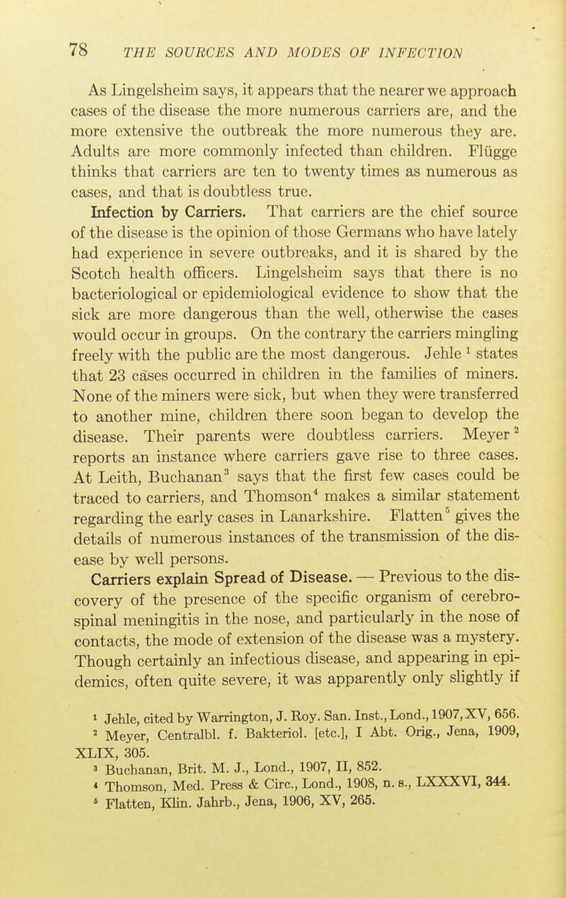 As Lingelsheim says, it appears that the nearer we approach cases of the disease the more numerous carriers are, and the more extensive the outbreak the more numerous they are. Adults are more commonly infected than children. Fltigge thinks that carriers are ten to twenty times as numerous as cases, and that is doubtless true. Infection by Carriers. That carriers are the chief source of the disease is the opinion of those Germans who have lately had experience in severe outbreaks, and it is shared by the Scotch health officers. Lingelsheim says that there is no bacteriological or epidemiological evidence to show that the sick are more dangerous than the well, otherwise the cases would occur in groups. On the contrary the carriers mingling freely with the public are the most dangerous. Jehle 1 states that 23 cases occurred in children in the families of miners. None of the miners were sick, but when they were transferred to another mine, children there soon began to develop the disease. Their parents were doubtless carriers. Meyer2 reports an instance where carriers gave rise to three cases. At Leith, Buchanan3 says that the first few cases could be traced to carriers, and Thomson4 makes a similar statement regarding the early cases in Lanarkshire. Flatten5 gives the details of numerous instances of the transmission of the dis- ease by well persons. Carriers explain Spread of Disease. — Previous to the dis- covery of the presence of the specific organism of cerebro- spinal meningitis in the nose, and particularly in the nose of contacts, the mode of extension of the disease was a mystery. Though certainly an infectious disease, and appearing in epi- demics, often quite severe, it was apparently only slightly if 1 Jehle, cited by Warrington, J. Roy. San. Inst., Lond., 1907, XV, 656. 2 Meyer, Centralbl. f. Bakteriol. [etc.], I Abt. Orig., Jena, 1909, XLIX, 305. 3 Buchanan, Brit. M. J., Lond., 1907, II, 852. * Thomson, Med. Press & Circ, Lond., 1908, n. s., LXXXVI, 344. 6 Flatten, Klin. Jahrb., Jena, 1906, XV, 265.