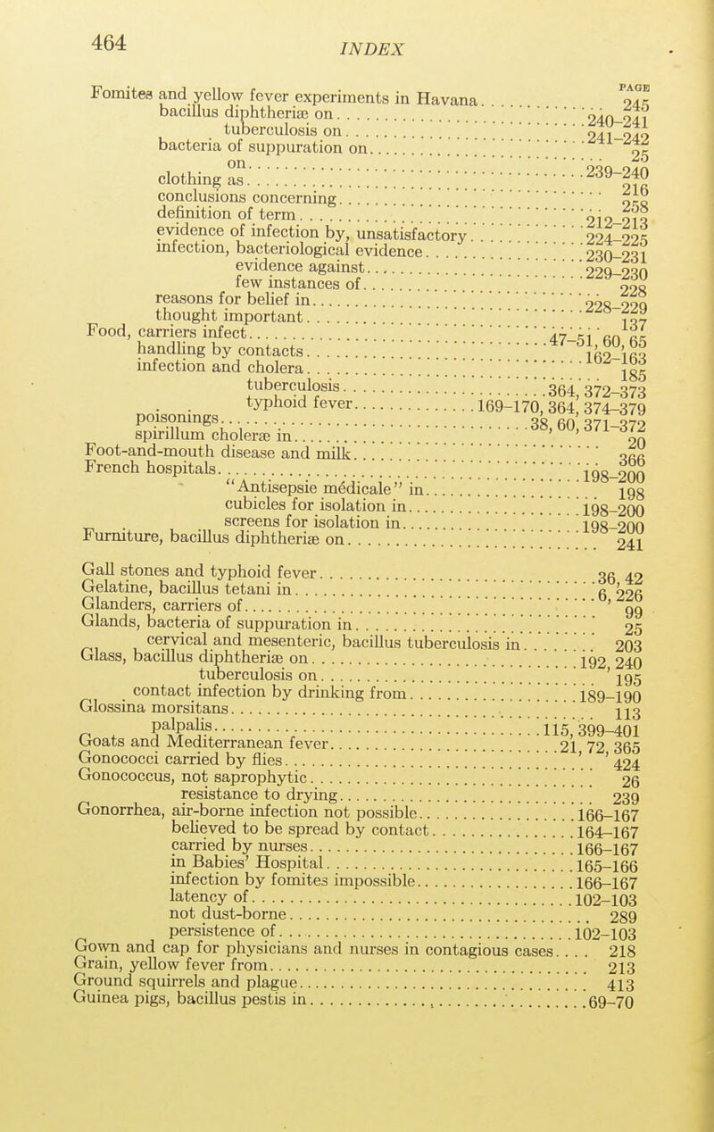 INDEX Fomitea and yellow fever experiments in Havana *?2l bacillus diphtheria on 240-241 tuberculosis on 241-249 bacteria of suppuration on 25 ciothmg S:::::::::::::::::::::::::;;;:::v:::::5»^s conclusions concerning definition of term ?12-213 evidence of infection by, unsatisfactory.'.'2^4-225 infection, bacteriological evidence 230-231 evidence against 229-230 few instances of 9«o reasons for behef in 99o_ooq thought important .'.'8 f ~Z Food, carriers infect 47-Liki' nn ti handling by contacts lfi2-'ifM infection and cholera 185 tuberculosis [ [ ] [.'364,'372-373 . . typhoid fever 169-170,364,374-379 poisonings 38, 60 371-372 spirillum cholera m ' ' %n Foot-and-mouth disease and milk or ~ French hospitals 198-200 Antisepsie medicale in 198 cubicles for isolation in 1.98-200 . screens for isolation in 198-200 Furniture, bacillus diphtheria? on 241 Gall stones and typhoid fever 36 42 Gelatine, bacillus tetani in [ [ g 226 Glanders, carriers of ' 99 Glands, bacteria of suppuration in 25 cervical and mesenteric, bacillus tuberculosis in. . .203 Glass, bacillus diphtherias on 192 240 tuberculosis on \[[ [ '195 contact infection by drinking from 189-190 Glossina morsitans palpalis 115 399-401 Goats and Mediterranean fever 21 72 365 Gonococci carried by flies ' 424 Gonococcus, not saprophytic [] 26 resistance to drying 239 Gonorrhea, air-borne infection not possible .1.66-167 believed to be spread by contact 164-167 carried by nurses 166-167 in Babies' Hospital 165-166 infection by fomites impossible 166-167 latency of '.''' 102-103 not dust-borne 289 persistence of 102-103 Gown and cap for physicians and nurses in contagious cases.... 218 Grain, yellow fever from 213 Ground squirrels and plague 413 Guinea pigs, bacillus pestis in , \ 69-70