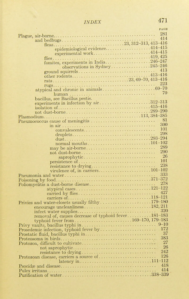 Plague, air-borne j?*. epidemiological evidence experimental work 414—415 flies. .. 419,425 fomites, experiments in India 246-247 observations in Sydney 245-246 ground squirrels • ■ 413 other rodents T^^TX rats 23,69-70,413^16 rugs ao 7n atypical and chronic in animals 7n human ™ bacillus, see Bacillus pestis. experiments in infection by air 312-313 isolation of ^nloon not dust-borne 289-290 Plasmodium 113, 384-385 Pneumococcus cause of meningitis 81 in air 300 convalescents 101 droplets 298 dust 293-294 normal mouths 101-102 may be air-borne 289 not dust-borne 290 saprophytic 26 persistence of 101 resistance to drying 238 virulence of, in carriers 101-102 Pneumonia and water 333 Poisoning by food 371-372 Poliomyelitis a dust-borne disease 278 atypical cases 121-122 carried by flies 427 carriers of 118-121 Privies and water-closets usually filthy 179-180 encourage uncleanliness 182, 211 infect water supplies 320 removal of, causes decrease of typhoid fever 181-183 typhoid fever from 169-170,179-183 Privy vaults, bacillus typhi in 9-10 Prosedemic infection, typhoid fever by 172 Prostatic fluid, bacillus typhi in 37 Proteosoma in birds • 383 Protozoa, difficult to cultivate • • 27 not saprophytic 26 resistance to drying 242 Protozoan disease, carriers a source of 126 latency in 111-112 Psocidse and disease 418 Pulex irritans 414 Purification of water 338-339