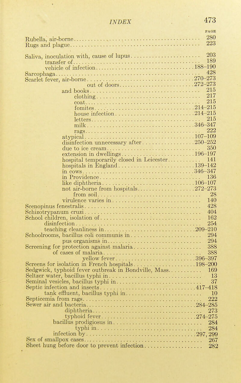Rubella, air-borne Rugs and plague.. Saliva, inoculation with, cause of lupus 203 transfer of 189 vehicle of infection 188-190 Sarcophaga 428 Scarlet fever, air-borne 270-273 out of doors 272-273 and books 215 clothing 217 coat 215 fomites. 214-215 house infection 214-215 letters 215 milk 346-347 rags 222 atypical 107-109 disinfection unnecessary after 250-252 due to ice cream 350 extension in dwellings 196-197 hospital temporarily closed in Leicester 141 hospitals in England 139-142 in cows 346-347 in Providence 136 like diphtheria 106-107 not air-borne from hospitals 272-273 from soil 28 virulence varies in 140 Scenopinus fenestralis 428 Schizotrypanum cruzi 404 School children, isolation of 162 disinfection 254 teaching cleanliness in 209-210 Schoolrooms, bacillus coli communis in 294 pus organisms in 294 Screening for protection against malaria 388 of cases of malaria 388 yellow fever 396-397 Screens for isolation in French hospitals 198-200 Sedgwick, typhoid fever outbreak in Bondville, Mass 169 Seltzer water, bacillus typhi in 13 Seminal vesicles, bacillus typhi in 37 Septic infection and insects 417-418 tank effluent, bacillus typhi in 10 Septicemia from rags 222 Sewer air and bacteria 284-285 diphtheria 273 typhoid fever 274-275 bacillus prodigiosus in 284 typhi in 284 infection by 297, 299 Sex of smallpox cases 267 Sheet hung before door to prevent infection 282