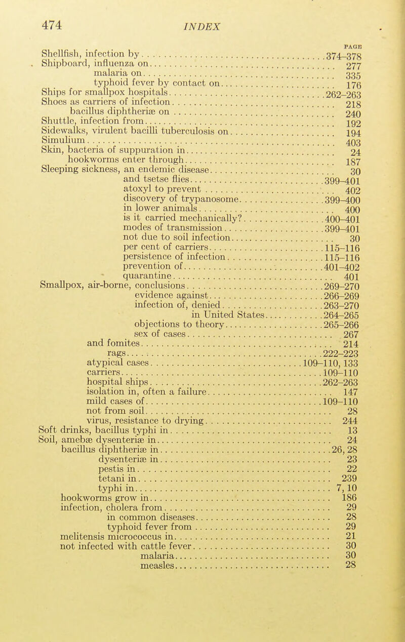 PAGE Shellfish, infection by 374—378 . Shipboard, influenza on 277 malaria on 335 typhoid fever by contact on 176 Ships for smallpox hospitals 262-263 Shoes as carriers of infection 218 bacillus diphtheria? on 240 Shuttle, infection from 192 Sidewalks, virulent bacilli tuberculosis on I94 Simulium   403 Skin, bacteria of suppuration in 24 hookworms enter through 187 Sleeping sickness, an endemic disease 30 and tsetse flies 399-^101 atoxyl to prevent 402 discovery of trypanosome 399-400 in lower animals 400 is it carried mechanically? 400-401 modes of transmission 399-401 not due to soil infection 30 per cent of carriers 115-116 persistence of infection 115-116 prevention of 401-402 quarantine 401 Smallpox, air-borne, conclusions 269-270 evidence against 266-269 infection of, denied 263-270 in United States 264-265 objections to theory 265-266 sex of cases 267 and fomites 214 rags 222-223 atypical cases 109-110,133 carriers 109-110 hospital ships 262-263 isolation in, often a failure 147 mild cases of 109-110 not from soil 28 virus, resistance to drying 244 Soft drinks, bacillus typhi in 13 Soil, amebse dysenterise in 24 bacillus diphtherias in 26, 28 dysenterise in 23 pestis in 22 tetani in 239 typhi in.. 7, 10 hookworms grow in 186 infection, cholera from 29 in common diseases 28 typhoid fever from 29 mehtensis micrococcus in 21 not infected with cattle fever 30 malaria 30 measles 28