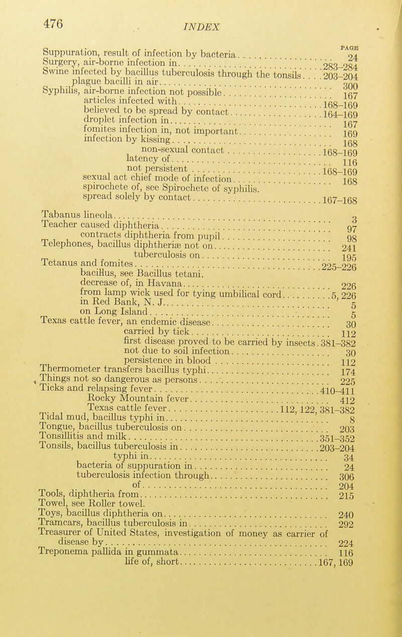 Suppuration, result of infection by bacteria ^ol Surgery, air-borne infection in 283-284 Swine infected by bacillus tuberculosis through the tonsiis ' ' ' 203-204 plague bacilli in air oXn Syphilis, air-borne infection not possible i «7 articles infected with \\\\168-160 believed to be spread by contact 164_i rq droplet infection in ^ fomites infection in, not important.. . ifiq infection by kissing ^ non-sexual contact 168-169 latency of '' not persistent i68—169 sexual act chief mode of infection... . Igg spirochete of, see Spirochete of syphilis. spread solely by contact 167-168 Tabanus lineola o Teacher caused diphtheria 97 contracts diphtheria from pupil 90 Telephones, bacillus diphtheria} not on 241 tuberculosis on '  195 Tetanus and fomites // 225-926 bacillus, see Bacillus tetani. decrease of, in Havana 226 from lamp wick used for tying umbilical cord 5 226 m Red Bank, N.J ... 5 on Long Island 5 Texas cattle fever, an endemic disease 30 carried by tick [ \ 112 first disease proved to be carried by insects. 381-382 not due to soil infection 30 persistence in blood 112 Thermometer transfers bacillus typhi 174 , Things not so dangerous as persons. . . 225 Ticks and relapsing fever / ' 410—411 Rocky Mountain fever 412 m-j , , T,exa.s cattle fever 112, 122,' 381-382 1 idal mud, bacillus typhi in 8 Tongue, bacillus tuberculosis on 203 Tonsillitis and milk 351-352 Tonsils, bacillus tuberculosis in 203-204 typhi in 34 bacteria of suppuration in 24 tuberculosis infection through 306 of 204 Tools, diphtheria from 215 Towel, see Roller towel. Toys, bacillus diphtheria on 240 Tramcars, bacillus tuberculosis in 292 Treasurer of United States, investigation of money as carrier of disease by 224 Treponema pallida in gummata 116 life of, short 167,169