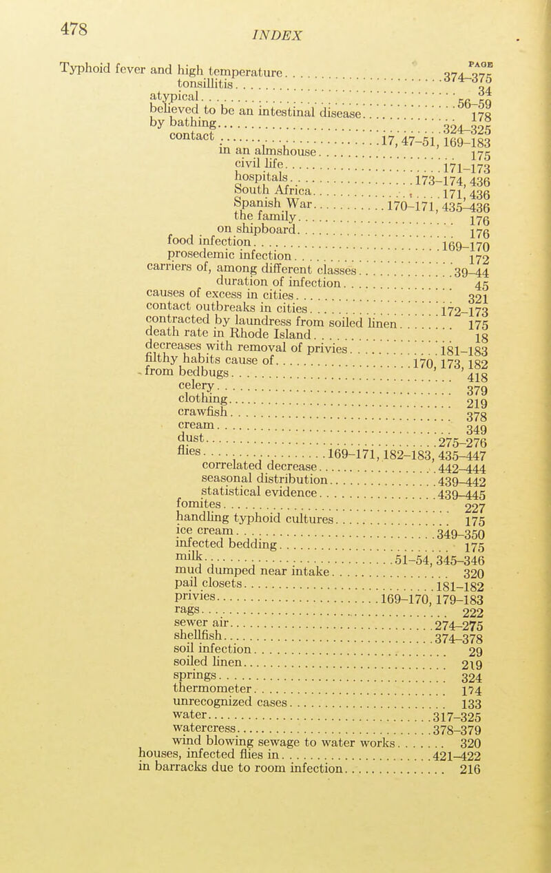 INDEX Typhoid fever and high temperature. . T74_q7k tonsillitis 374-375 atypical W-tq believed to be an intestinal disease'.' 178 by ££2f :::::324-325 contact: 17, 47-51,169-183 in an almshouse 275 civil life 171-173 hospitals 17^174,435 south Africa t 171 436 Spanish War 170-171,' 435^436 the family jyg on shipboard ' 17c food infection 169-170 prosedemic infection 272 carriers of, among different classes' . 39-44 duration of infection 45 causes of excess in cities 321 contact outbreaks in cities \172-173 contracted by laundress from soiied linen175 death rate in Rhode Island  ' ig decreases with removal of privies 181-183 filthy habits cause of '. '.*. . '. *. '. 170,' 173,182 from bedbugs ' 418 sjsr ;379 clothing 219 crawfish ''' ' <jyg ^e£im 349 oust 275-276 flies- 169-171,'182-183, 435-447 correlated decrease 442-444 seasonal distribution . 439-442 statistical evidence 439-445 fomites 227 handling typhoid cultures 175 ice cream . 349-350 miected bedding 175 mm5-; • . .'51-54,'345-346 mud dumped near intake 320 pail closets 181-182 Privies .'.'169-170,'179-183 rags 222 ^wer air 274-275 shellfish 374-378 soil infection 29 soiled linen 219 springs \ 324 thermometer 174 unrecognized cases 133 water .' . 317-325 watercress 378-379 wind blowing sewage to water works 320 houses, infected flies in 421-422 in barracks due to room infection 216