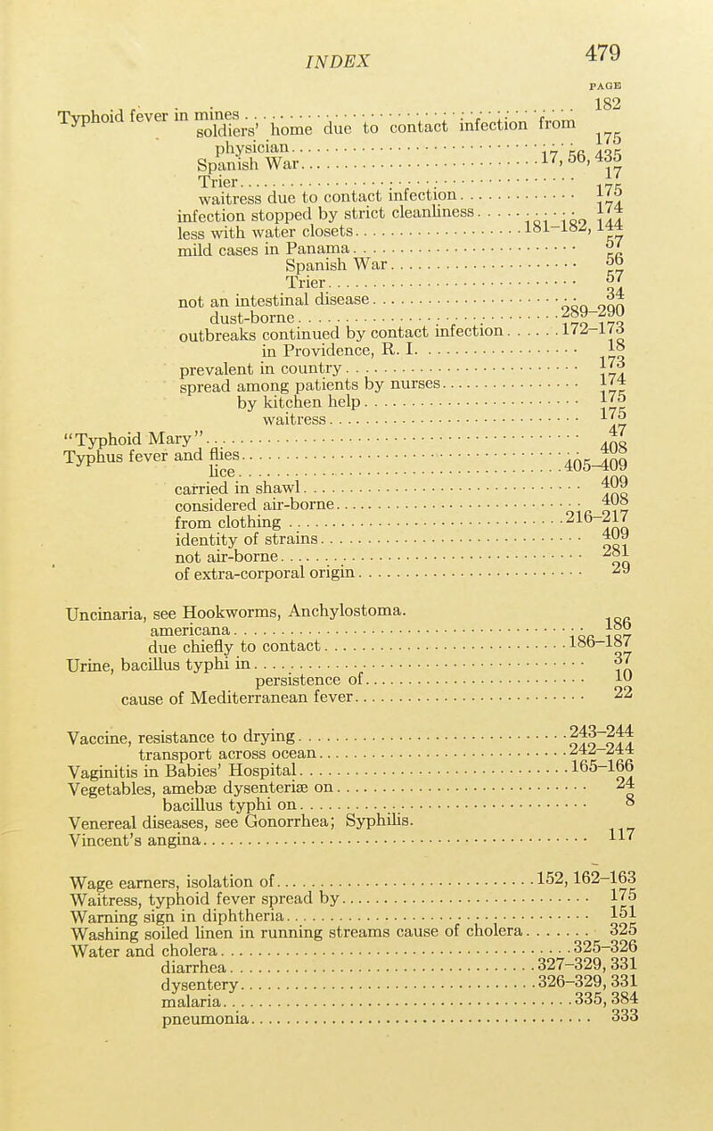 PAGE 182 175 Typhoid fever in mfaa^. . .. ^ ■ -from Trier waitress due to contact infection \*ta infection stopped by strict cleanliness . . .. . J'* less with water closets 181-lSA mild cases in Panama °' Spanish War ?P Trier 57 not an intestinal disease • • j?* dust-borne ^oy—zyu outbreaks continued by contact infection 172_1To in Providence, R. 1 1° prevalent in country 1^ spread among patients by nurses 1/* by kitchen help l'° waitress *'J> Typhoid Mary 47 Typhus fever and flies.. ;;;;;;;;;;;;;;;;;;;;;;;;;;;;;;;;; ;465-109 carried in shawl 409 considered air-borne •• 408 from clothing Ana identity of strains *U J not air-borne 281 of extra-corporal origin 2y Uncinaria, see Hookworms, Anchylostoma. americana • • ]°)> due chiefly to contact 18b-i^£ Urine, bacillus typhi in Yn persistence of lu cause of Mediterranean fever 22 Vaccine, resistance to drying ofolofl transport across ocean ^ Vaginitis in Babies' Hospital lb5_1£? Vegetables, amebaj dysenterise on 24 bacillus typhi on ° Venereal diseases, see Gonorrhea; Syphilis. Vincent's angina 11' Wage earners, isolation of 152,162-163 Waitress, typhoid fever spread by 175 Warning sign in diphtheria 151 Washing soiled linen in running streams cause of cholera 325 Water and cholera 325-326 diarrhea 327-329, 331 dysentery 326-329, 331 malaria 335, 384 pneumonia 333
