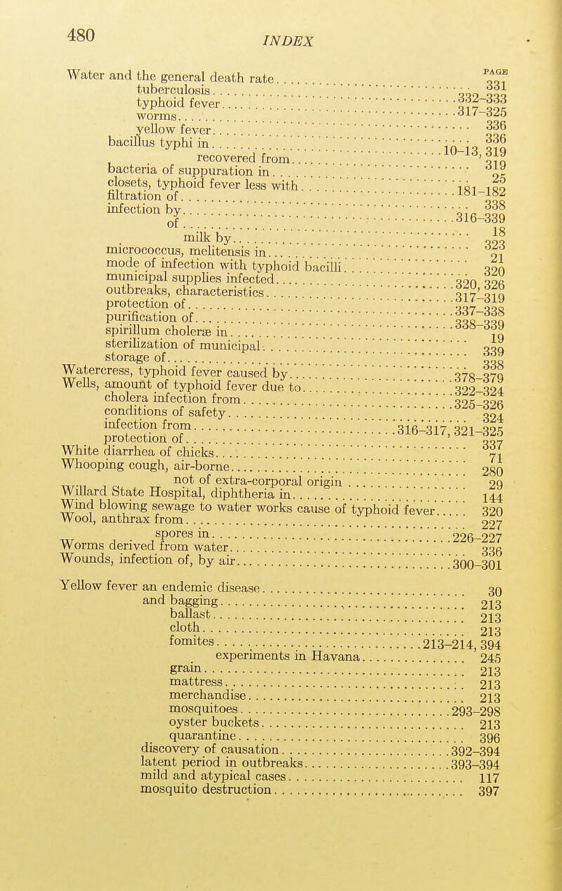INDEX Water and the general death rate.... tuberculosis qqo qqo typhoid fever wltot worms ' yellow fever 336 bacillus typhi in recovered from.... ' qiq bacteria of suppuration in... . i~ closets, typhoid fever less with . . .  iai iqo filtration of. . . 81_*°2 infection ^: ::::::::::::::::: :3i6-iIS milk by *f micrococcus, mehtensis in mode of infection with typhoid bacilli09A municipal supplies infected ,9n oor outbreaks, characteristics. . . qv7 ofn protection of w,oo purification of  oqiTSon spirillum cholera3 in *«>-<My sterilization of municipal. . oqq storage of '*g Watercress, typhoid fever caused by. ' ^7R-T7Q WeUs, amount of typhoid fever due to 322-324 cholera infection from -W-qok conditions of safety 324 infection from .'316-317,' 321-325 protection of ' 007 White diarrhea of chicks . n\ Whooping cough, air-borne 280 not of extra-corporal origin 29 Willard State Hospital, diphtheria in . . 14| Wind blowing sewage to water works cause of typhoid fever 320 Wool, anthrax from 227 spores in 226-227 Worms derived from water 336 Wounds, infection of, by air 300-301 Yellow fever an endemic disease 30 and bagging . . [ . . 213 ballast 213 cloth 213 fomites 2i3-2i4, 394 experiments in Havana 245 grain 213 mattress 213 merchandise 213 mosquitoes ''' [' 293-298 oyster buckets 213 quarantine 396 discovery of causation 392-394 latent period in outbreaks 393-394 mild and atypical cases 117 mosquito destruction 397