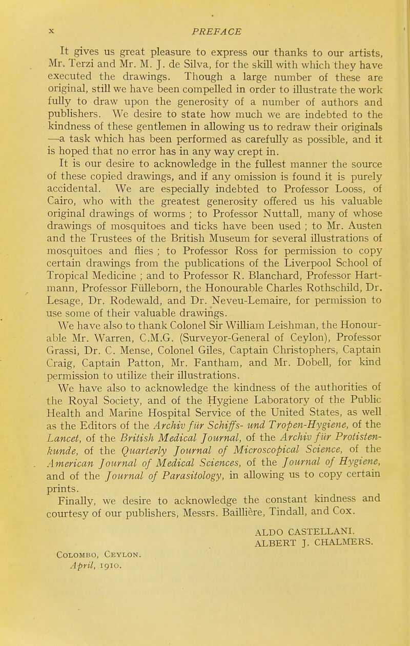 It gives us great pleasure to express our thanks to our artists, Mr. Terzi and Mr. M. J. de Silva, for the skill with which they have executed the drawings. Though a large number of these are original, still we have been compelled in order to illustrate the work fully to draw upon the generosity of a number of authors and publishers. We desire to state how much we are indebted to the kindness of these gentlemen in allowing us to redraw their originals —a task which has been performed as carefully as possible, and it is hoped that no error has in any way crept in. It is our desire to acknowledge in the fullest manner the source of these copied drawings, and if any omission is found it is purely accidental. We are especially indebted to Professor Looss, of Cairo, who with the greatest generosity offered us his valuable original drawings of worms ; to Professor NuttaU, many of whose drawings of mosquitoes and ticks have been used ; to Mr. Austen and the Trustees of the British Museum for several illustrations of mosquitoes and flies ; to Professor Ross for permission to copy certain drawings from the publications of the Liverpool School of Tropical Medicine ; and to Professor R. Blanchard, Professor Hart- mann. Professor Fiilleborn, the Honourable Charles Rothschild, Dr. Lesage, Dr. Rodewald, and Dr. Neveu-Lemaire, for permission to use some of their valuable drawings. We have also to thank Colonel Sir WiUiam Leishman, the Honour- able Mr. Warren, C.M.G. (Surveyor-General of Ceylon), Professor Grassi, Dr. C. Mense, Colonel Giles, Captain Christophers, Captain Craig, Captain Patton, Mr. Fantham, and Mr. Dobell, for kind permission to utilize their illustrations. We have also to aclaaowledge the kindness of the authorities of the Royal Society, and of the Hygiene Laboratory of the Public Health and Marine Hospital Service of the United States, as well as the Editors of the Archiv fur Schiffs- und Tropen-Hygiene, of the Lancet, of the British Medical Journal, of the Archiv f ur Protisten- kunde, of the Quarterly Journal of Microscopical Science, of the American Journal of Medical Sciences, of the Journal of Hygiene, and of the Journal of Parasitology, in allowing us to copy certain prints. Finally, we desire to acknowledge the constant kindness and courtesy of our publishers, Messrs. Bailliere, Tindall, and Cox. ALDO CASTELLANI. ALBERT J. CHALMERS. Colombo, Ceylon. April, 1910.