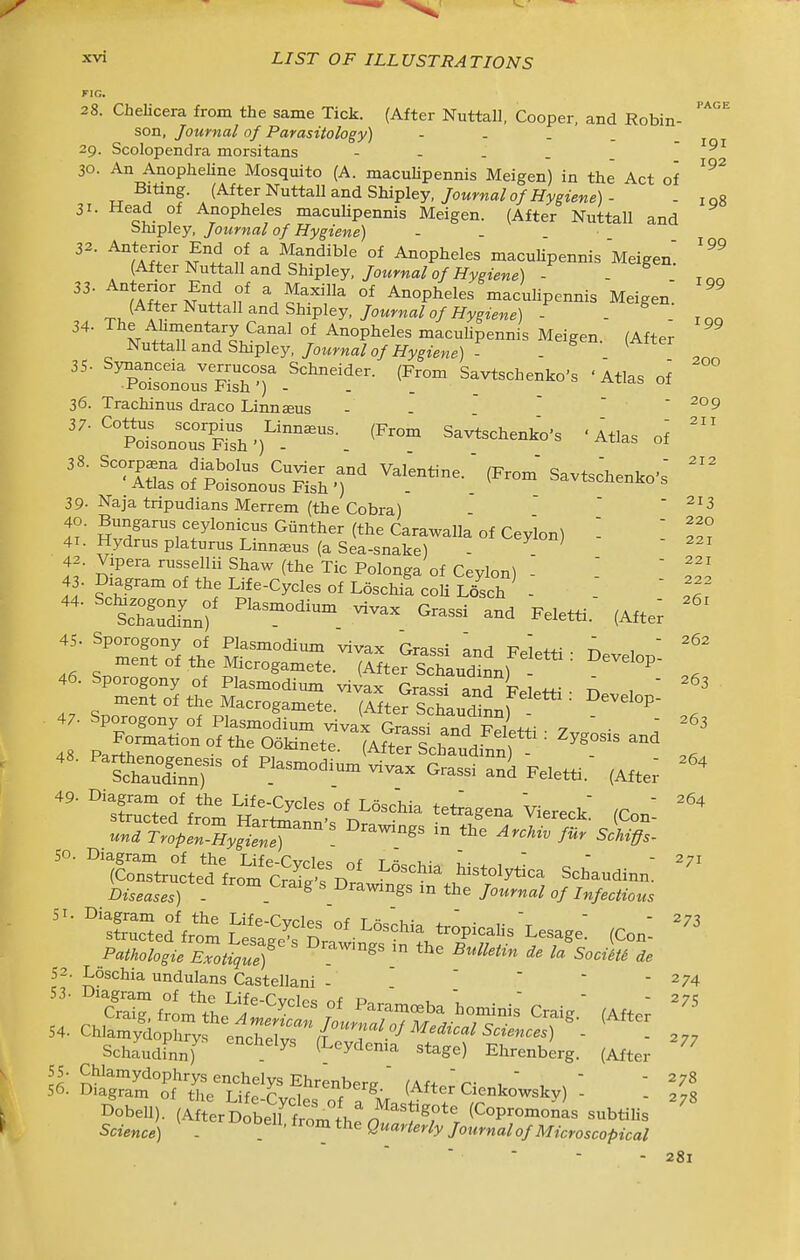 PAGE 199 199 28. Chelicera from the same Tick. (After Nuttall, Cooper, and Robin- son, Journal of Parasitology) - - . . 29. Scolopendra morsitans - - . . .  ' 30. An Anopheline Mosquito (A. macuHpennis Meigen) in the Act of ^'^^ Biting. (After Nuttall and Shipley,/owma/o/ifwiene) - - iqR 31. Head of Anopheles maculipennis Meigen. (After Nuttall and blupley, Journal of Hygiene) 32. Anterior End of a Mandible of Anopheles macuUpennis Meigen (After Nuttall and Shipley, /o«ma/o/Hygiewe) - . ^lltZ N^'i ,f ^ °* Anopheles maculipennis Meigen; (After Nuttall and Shipley, Journal of Hygiene) - 36. Trachinus draco Linn^us - .   ' 'irof?Soi.??s.r* 39- Naja tnpudians Merrem (the Cobra)  ■ ^13 li ■ SvZri ^r^^^^r' Carawalla of Ceylon) ' 41. Hydrusplaturus Linnaeus (a Sea-snake) - 42. Vipera russellii Shaw (the Tic Polonga of Ceylon) - 43. Diagram of the Life-Cycles of Loschia coU Losch - ^tZZ:)' ™ ^--^ Feletti.- (Aft ; f=^ 1 s—.-iSe?siir- ^ — , = ttS-^^^^^^^^ develop: - 47- Sporogony of Plasmodium vivax Grassi and K^i  ^^3 48 Par^tr'^^^ °' ^^^^^^ (AftrlXudinnf ^ ^ ^^-^ , ' 'ttTISr ^-si an^ Feletti.- (Afte; '''^Sclffr^tHl^S:::^^^ (Con- una Tropen^yfZX '° ^^-c^../ii. 5.^.- iSTtrultednrom^^^^^^^^ ^^^^^^ Schaudinn: i3w.«5.5) - ^ ' Drawings m the Journal of Infectious ■^XSed^f^Jt^St^^^^^^^!^ (Con: Pathologie Exotique) ^^^^ tl^^ ^^^^^m Socim de 52. Loschia undulans Castellani - ' ' '  -274 53- Diagram of the Life-Cvclpq of t,   - 275 Schaudinn) (Leydema stage) Ehrenberg. (After SSS°o'f'^r It'jlcf (After Cienkowskv) - %\ DobeU). (A^erD ben'tm «^ (Copromonis subtilis Science) - . ' eMa'-Ze^/y Journal of Microscopical 220 221 221 222 261 :er 262 281