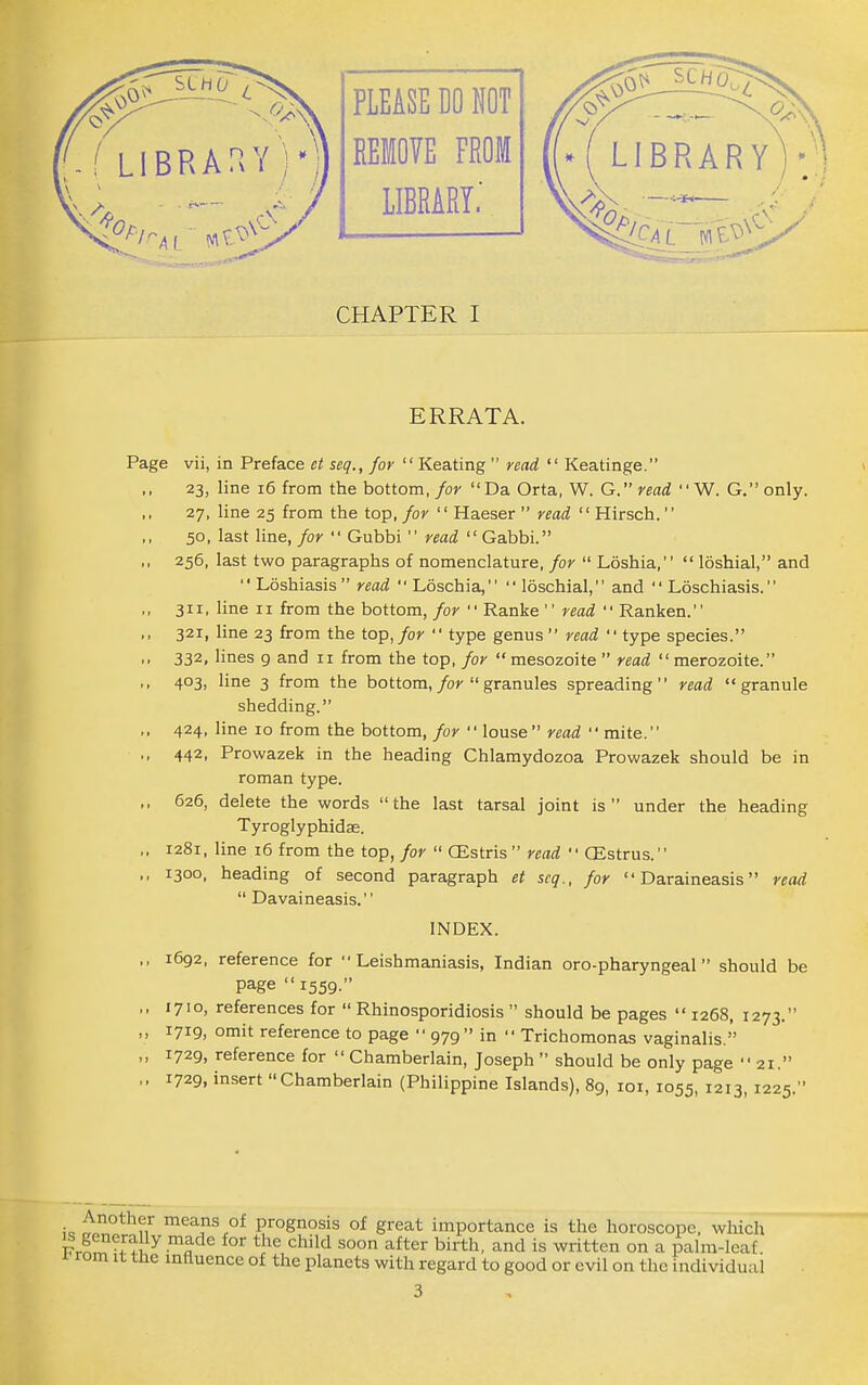 ERRATA. Page vii, in Preface et seq., for Keating  read  Keatinge. 23, line 16 from the bottom,/or Da Orta, W. G. read W. G.only. 27, line 25 from the top, for  Haeser  read Hirsch. 50, last line, for  Gubbi  read  Gabbi. ,, 256, last two paragraphs of nomenclature, for  Loshia,  loshial, and  Loshiasis  read  Loschia,  loschial, and  Loschiasis. ,, 311, line II from the bottom, for  Ranke  read  Ranken. ,, 321, line 23 from the top, for  type genus  read  type species. ,, 332, lines 9 and 11 from the top, for  mesozoite  read  merozoite. ,, 403, line 3 from the bottom,/or  granules spreading read granule shedding. ,, 424, line 10 from the bottom, for  louse read  mite. ., 442, Prowazek in the heading Chlamydozoa Prowazek should be in roman type. ,, 626, delete the words the last tarsal joint is under the heading Tyroglyphidae. ,. 1281, line 16 from the top, for  CEstris  read  CEstrus. ,, 1300, heading of second paragraph et scq., for  Daraineasis read  Davaineasis. INDEX. ,, 1692, reference for Leishmaniasis, Indian oro-pharyngeal should be page  1559. ,, 1710, references for  Rhinosporidiosis  should be pages  1268, 1273. ,, 1719, omit reference to page  979 in  Trichomonas vaginalis. „ 1729, reference for  Chamberlain, Joseph  should be only page  21. ,. 1729, insert Chamberlain (Philippine Islands), 89, loi, 1055, 1213, 1225. Another means of prognosis of great importance is the horoscope, which ^^^^ «^hild soon after birth, and is written on a palm-leaf rom It the influence of the planets with regard to good or evil on the individual